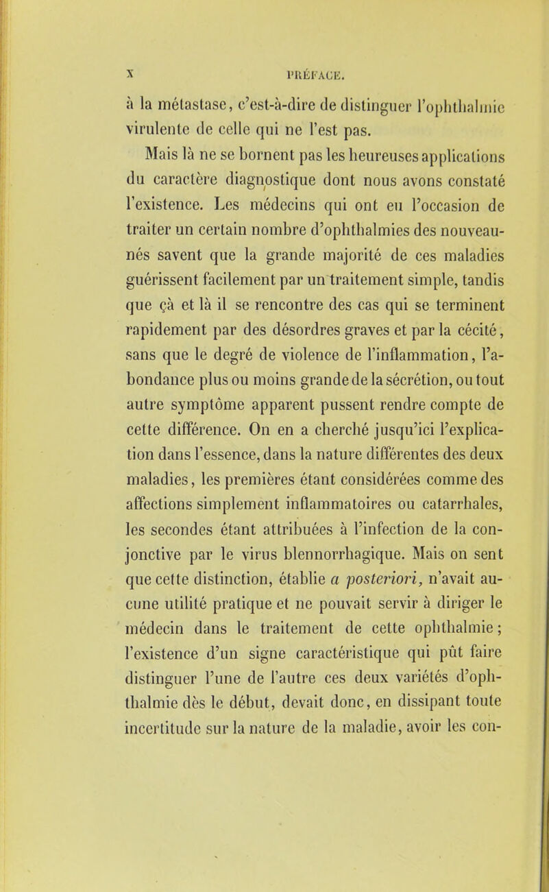 a la melastase, c’est-a-dire de distinguer l’ophthalinic virulente de celle qui ne Test pas. Mais la ne se bornent pas les heureuses applications du caractere diagnostique dont nous avons constate l’existence. Les medecins qui ont eu l’occasion de traiter un certain nombre d’ophlbalmies des nouveau- nes savent que la grande majorite de ces maladies guerissent facilement par un traitement simple, tandis que ?a et la il se rencontre des cas qui se terminent rapidement par des desordres graves et par la cecite, sans que le degre de violence de l’inflammation, l’a- bondance plus ou moins grande de la secretion, ou tout autre symptome apparent pussent rendre compte de cette difference. On en a chercbe jusqu’ici l’explica- tion dans l’essence, dans la nature differentes des deux maladies, les premieres etant considerees commedes affections simplement inflammatoires ou catarrhales, les secondes etant attributes a l’infection de la con- jonctive par le virus blennorrhagique. Mais on sent que cette distinction, etablie a posteriori, n’avait au- cune utilile pratique et ne pouvait servir a diriger le medecin dans le traitement de cette ophthalmie; 1’existence d’un signe caracteristique qui put faire distinguer Tune de 1’autre ces deux varietes d’opli- tlialmie des le debut, devait done, en dissipant toute incertitude sur la nature de la maladie, avoir les con-