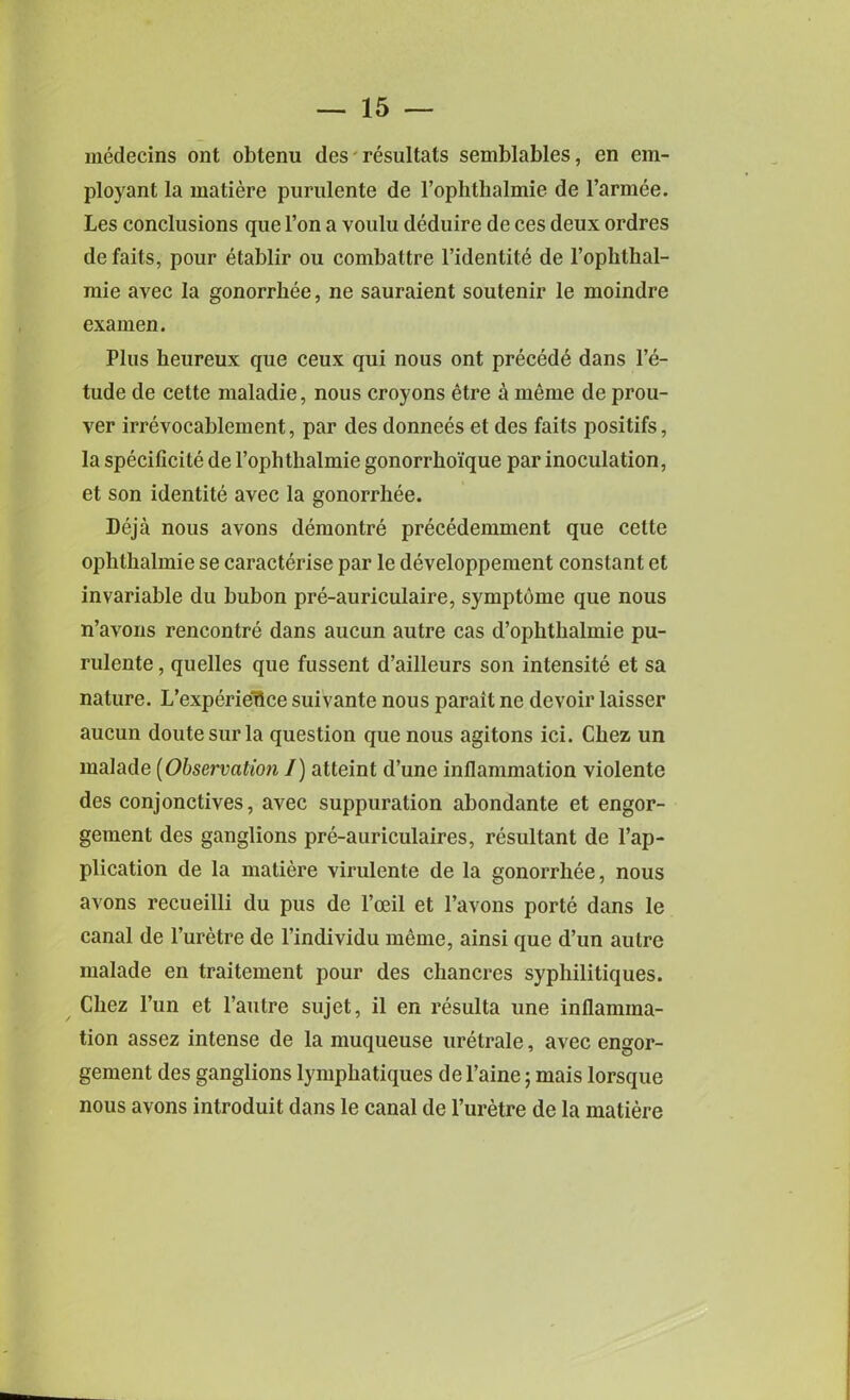 medecins ont obtenu des resultats semblables, en em- ployant la matiere purulente de 1’ophthalmie de l’armee. Les conclusions que l’on a voulu deduire de ces deux ordres de fails, pour etablir ou combattre l’identite de l’ophthal- mie avec la gonorrhee, ne sauraient soutenir le moindre exainen. Plus heureux que ceux qui nous ont precede dans Pe- tude de cette maladie, nous croyons etre a meme de prou- ver irrevocahlement, par des donnees et des fails positifs, la specificite de 1’ophthalmie gonorrkoique par inoculation, et son identite avec la gonorrhee. Deja nous avons deraontre precedemment que cette ophthalmic se caracterise par le developpement constant et invariable du bubon pre-auriculaire, symptome que nous n’avons rencontre dans aucun autre cas d’ophthalmie pu- rulente , quelles que fussent d’ailleurs son intensite et sa nature. L’experietlce suivante nous parait ne devoir laisser aucun doutesurla question que nous agitons ici. Chez un malade (Observation I) atteint d’une inflammation violente des conjonctives, avec suppuration abondante et engor- gement des ganglions pre-auriculaires, resultant de Im- plication de la matiere virulente de la gonorrhee, nous avons recueilli du pus de l’oeil et l’avons porte dans le canal de l’uretre de l’individu meme, ainsi que d’un autre malade en traitement pour des chancres syphilitiques. Chez l’un et l’autre sujet, il en resulta une inflamma- tion assez intense de la muqueuse uretrale, avec engor- gement des ganglions lymphatiques de l’aine; mais lorsque nous avons introduit dans le canal de l’uretre de la matiere