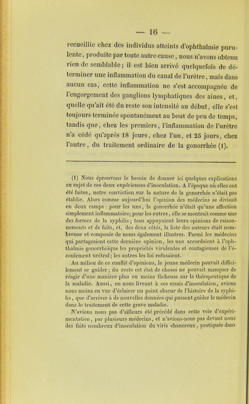 rccueillic clicz dcs individus attcints d’ophthalmie puru- lcnte, produite par toutc autre cause, nous n’avons obtenu rien de semblable; il est bien arrive quelquefois de de- terminer une inflammation du canal de l’uretre, mais dans aucun cas, cctte inflammation ne s’est accompagnee de l’engorgemcnt des ganglions Iymphatiques des aines, et, quelle qu’ait ete du reste son intensity au debut, elle s’est toujours terminee spontanement au bout de peu de temps, tandis que, chez les premiers, l’inflammation de l’uretre n’a cede qu’apres 18 jours, chez l’un, et 2S jours, chez l’autre, du traitement ordinaire de la gonorrhee (1). (1) Nous eprouvons le besoin de donner ici quelques explications au sujet de ces deux experiences d’inoculation. A l’epoque ou elles ont ete faites, notre conviction sur la nature de la gonorrhee n’etait pas etablie. Alors comme aujourd’hui l’opinion des medecins se divisait en deux camps : pour les uns, la gonorrhee n’etait qu’une affection simplcment inflammatoire; pour les autres, elle se montrait comme une des formes de la syphilis ; tous appuyaient leurs opinions de raison- nements et de faits, et, des deux cotes, la liste des auteurs etait nom- breuse et composee de noms egalement illustres. Parmi les medecins qui partageaient cette derniere opinion, les uns accordaient a 1’oph- tbalmie gonorrhoi'que les proprietes virulentes et contagieuses de l’e- coulement uretral; les autres les lui refusaient. Au milieu de cc conflit d’opinions, le jeune mcdecin pouvait dilfici- lcment se guider; du reste cet etat de clioses ne pouvait manquer de reagir d’une maniere plus ou moins facheuse sur la therapeutique de la maladie. Aussi, en nous livrant a ces essais d’inoculation, avions nous moins en vue d’eclairer un point obscur de l’histoire de la syphi- lis , que d’arriver a de nouvelles donnees qui pussent guider le medecin dans le traitement de cette grave maladie. N’avious nous pas d’ailleui’s etc precede dans cette voie d’experi- mentation , par plusieurs medecins, et n’avions-nous pas devant nous des faits nombreux d’inoculation du viris chancreux, pratiquee dans
