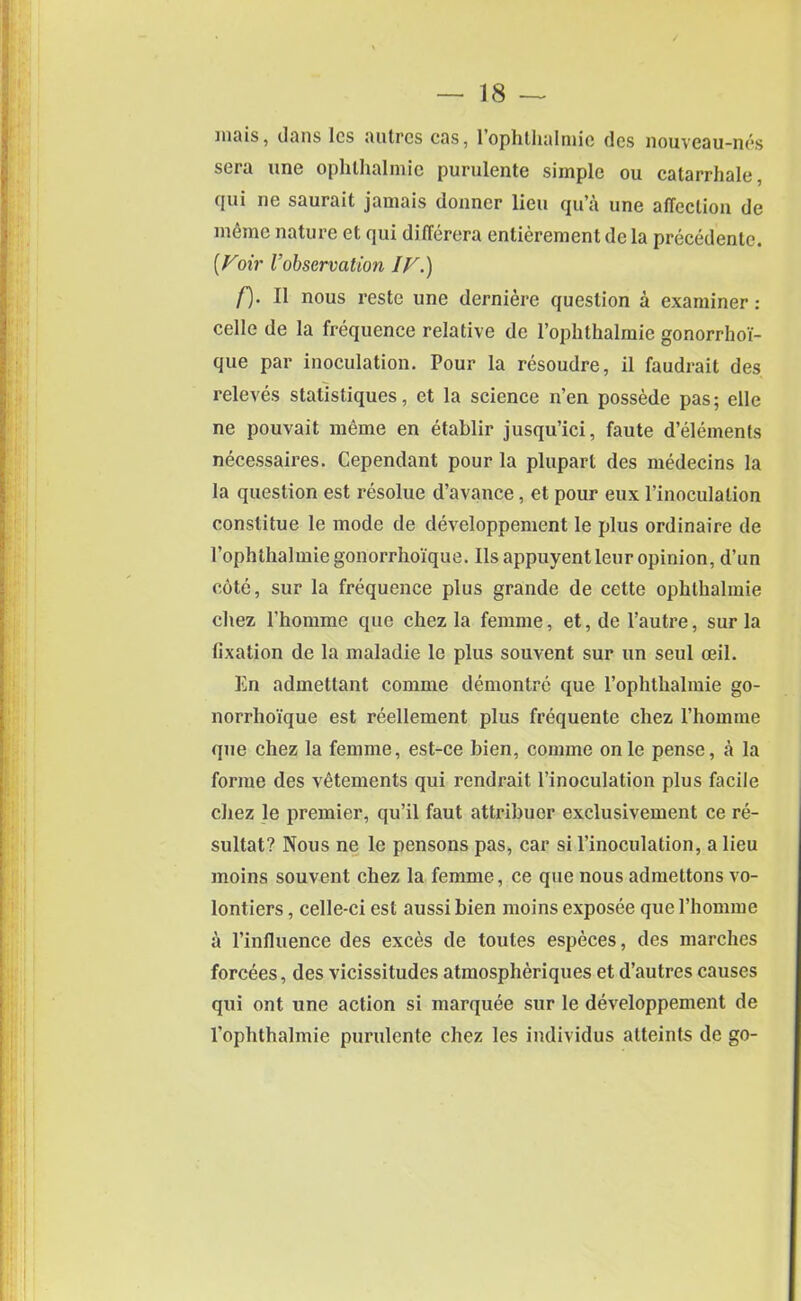 mais, dans Ics autres cas, l’ophthalmic dcs nouveau-nes sera une ophlhalmie purulente simple ou catarrhale, q«i ne saurait jamais donner lieu qu’a une affection de memo nature et qui differera entierement de la precedente. (Foir I’observation IF.) f). II nous reste une derniere question a examiner: celle de la frequence relative de l’ophthalmie gonorrhoi- que par inoculation. Pour la resoudre, il faudrait des releves statistiques, et la science n’en possede pas; elle ne pouvait raeme en etablir jusqu’ici, faute d’elements necessaires. Cependant pour la plupart des medecins la la question est resolue d’avance, et pour eux l’inoculation constitue le mode de developpement le plus ordinaire de rophthalmie gonorrhoi'que. Ils appuyent leur opinion, d’un cote, sur la frequence plus grande de cette ophlhalmie chez Phomme que chez la femme, et, de l’autre, sur la fixation de la maladie le plus souvent sur tin seul ceil. En admetlant comme demontre que l’ophthalmie go- norrhoique est reellement plus frequente chez Phomme que chez la femme, est-ce bien, comme onle pense, a la forme des vetements qui rendrait Pinoculation plus facile chez le premier, qu’il faut attribuor exclusivement ce re- sultat? Nous ne le pensons pas, car si Pinoculation, a lieu moins souvent chez la femme, ce que nous admettons vo- lontiers, celle-ci est aussi bien moins exposee que Phomme a l’inlluence des exces de toutes especes, des marches forcees, des vicissitudes atmospheriques et d’autres causes qui ont une action si marquee sur le developpement de l’ophthalmie purulente chez les individus atteints de go-