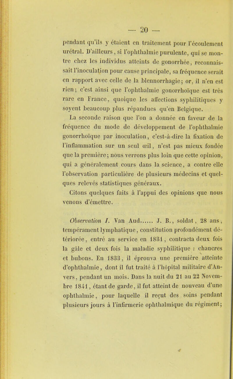 pendant qu ils y etaient en trailement pour l’ecoulemcnt uretral. 1) ailleurs, si 1 ophthalmic purulente, qui se nion- tre chez les inclividus atteints cle gonorrhee, reconnais- sait l’inoculalion pour cause principale, sa frequence serait cn rapport avec celle de la blennorrhagic; or, il n’en est rien; c’esl ainsi que l’ophthalmie gonorrhoique est Ires rare en France, quoique les affections syphilitiques y soyent beaucoup plus repandues qu’en Belgique. La seconde raison que l’on a donnee en faveur de la frequence du mode de developpement de l’ophthalmie gonorrhoique par inoculation, e’est-a-dire la fixation de l’inflammation sur un seul ceil, n’est pas mieux fondee que la premiere; nous verrons plus loin que cette opinion, qui a generalement cours dans la science, a contre elle l’observation particuliere de plusieurs medecins et quel- ques releves statistiques generaux. Citons quelques faits a l’appui des opinions que nous venons d’emettre. Observation /. Van Aud J. B., soldat, 28 ans, temperament lymphatique, constitution profondement de- termine, entre au service en 1831, contracta deux fois la gale et deux fois la maladie syphilitique : chancres et bubons. En 1883, il eprouva une premiere atteinte d’ophthalmie, dont il fut traite a l’hopital militaire d’An- vers, pendant un mois. Dans la nuit du 21 au 22 Novem- bre 1841, etantde garde, il fut atteintde nouveau d’une ophthalmie, pour laquelle il recut des soins pendant plusieurs jours a l’infirmerie ophthalmiquc du regiment;