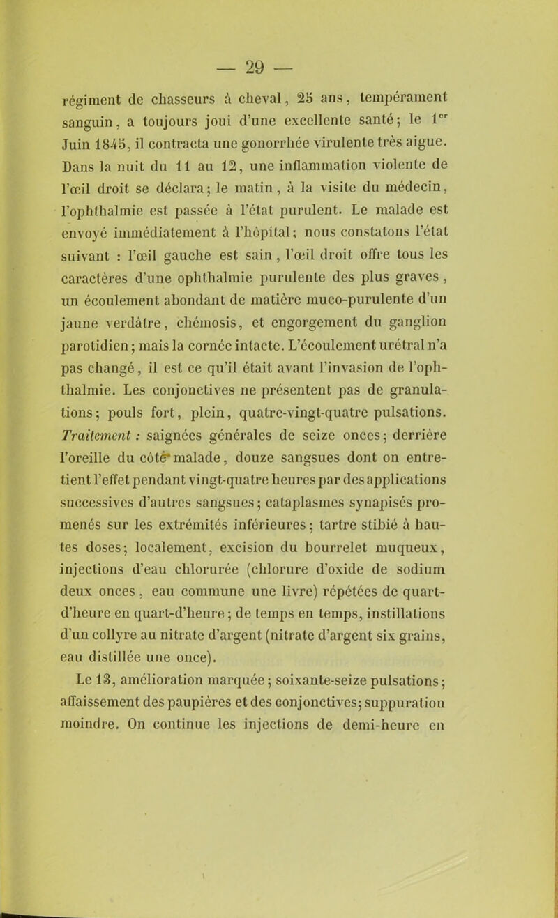 regiment de chasseurs a cheval, 25 ans, temperament sanguin, a toujours joui d’une excellente sante; le lcr Juin 1845, il contracta une gonorrliee virulente tres aigue. Dans la nuit du 11 an 12, une inflammation violente de l’ccil droit se declara; le matin, a la visile du medecin, rophlhalmie est passee a l’etat purulent. Le malade est envoye immediatement a l’hopital; nous constatons l’etat suivant : l’oeil gauche est sain , l’oeil droit offre tous les caracteres d’une ophthalmie purulente des plus graves, un ecoulement ahondant de matiere muco-purulente d'un jaune verdatre, chemosis, et engorgement du ganglion parotidien; mais la cornee inlacte. L’ecoulcment uretral n’a pas change, il est ce qu’il etait avanl l’invasion de l’oph- thalmie. Les conjonctives ne presentent pas de granula- tions; pouls fort, plein, qualre-vingt-quatre pulsations. Traitement: saignees generales de seize onces; derriere l’oreille du cote*malade, douze sangsues dont on entre- tient l’effet pendant vingt-quatre lieures par des applications successives d’autres sangsues; calaplasmes synapises pro- menes sur les extremites inferieures; tartre stibie a hau- tes doses; localement, excision du bourrelet muqueux, injections d’eau chloruree (chlorure d’oxide de sodium deux onces , eau commune une livre) repetees de quart- d’heure en quart-d’heure; de temps en temps, instillations d’un collyre au nitrate d’argent (nitrate d’argent six grains, eau dislillee une once). Le 13, amelioration marquee; soixante-seize pulsations; affaissement des paupieres et des Gonjonctives; suppuration moindre. On continue les injections de demi-heure en