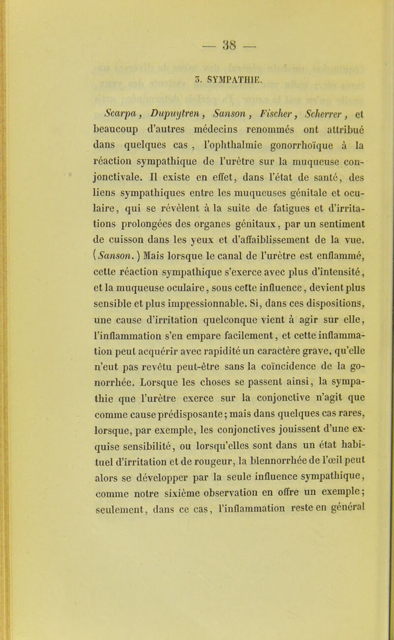 5. SYMPATII1E. Scarpa, Dupuytren, Sanson , Fischer, Scherrer , et beaucoup d’autres medecins renommcs ont attribue dans quelques cas , l’ophthalmie gonorrho'ique a la reaction sympathique de l’uretre sur la muqueuse con- jonctivale. It existe en effet, dans l’etat de sanle, des liens sympathiques entre les muqueuses genitale et ocu- laire, qui se revelent a la suite de fatigues et denota- tions prolongees des organes genitaux, par un sentiment de cuisson dans les yeux et d’affaiblissement de la vue. (Sanson.) Mais lorsque le canal de l’uretre est enflamme, cette reaction sympathique s’exerce avec plus d’intensite, et la muqueuse oculaire, sous cette influence, devient plus sensible etplus impressionnable. Si, dans ces dispositions, une cause d’irritation quelconque vient a agir sur elle, l’inflammation s’en empare facilement, et cette inflamma- tion peul acquerir avec rapidite un caractere grave, qu’clle n’eut pas revetu peut-etre sans la coincidence de la go- norrhee. Lorsque les choses se passent ainsi, la sympa- thie que l’uretre cxerce sur la conjonctive n’agit que comme cause predisposante; mais dans quelques cas rares, lorsque, par exemple, les conjonctives jouissent d’une ex- quise sensibilite, ou lorsqu’elles sont dans un etat habi- tuel d’irritation et de rougeur, la blennorrhee de l’ceil peut alors se developper par la seule influence sympathique, comme notre sixieme observation en offre un exemple; seulement, dans ce cas, l’inflammation resteen general