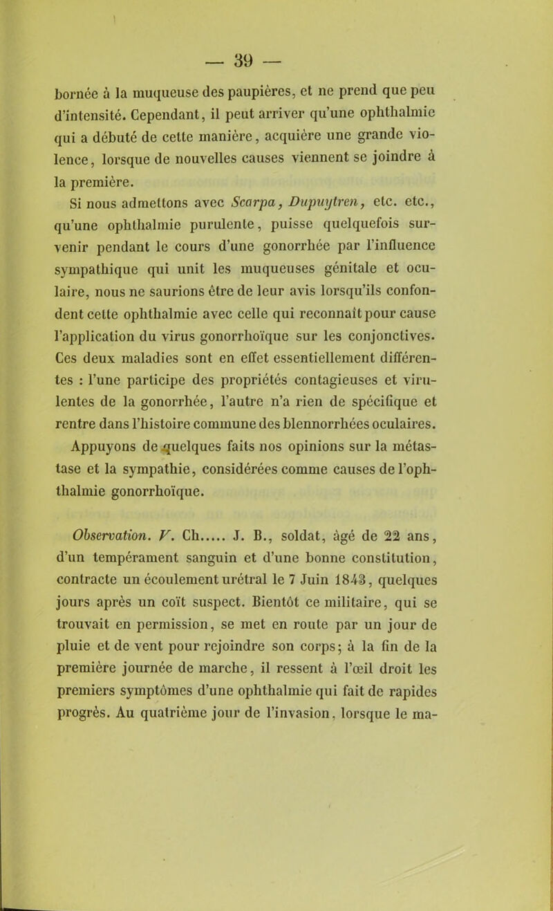 1 — 39 — bornee a la muqueuse ties paupieres, et ne prend que peu d’intensite. Cependant, il peut arriver qu’une ophthalmic qui a debute de celle maniere, acquiere unc grande vio- lence, lorsque de nouvelles causes viennent se joindre a la premiere. Si nous admellons avec Scarpa, Dupuytren, etc. etc., qu’une ophthalmic purulenle, puisse quelquefois sur- venir pendant le cours d’une gonorrhee par l’influence sympathique qui unit les muqueuses genitale et ocu- laire, nous ne saurions etre de leur avis lorsqu’ils confon- dent cette ophthalmie avec celle qui reconnaitpour cause l’application du virus gonorrhoi'que sur les conjonctives. Ces deux maladies sont en effet essentiellement differen- tes : l’une parlicipe des proprietes contagieuses et viru- lenles de la gonorrhee, l’autre n’a rien de specifique et rentre dans l’histoire commune des blennorrhees oculaires. Appuyons de ^uelques faits nos opinions sur la metas- tase et la sympathie, considerees comme causes de l’oph- thalmie gonorrho'ique. Observation. V. Ch J. B., soldat, age de 22 ans, d’un temperament sanguin et d’une bonne constitution, contracte un ecoulement uretral le 7 Juin 1843, quelques jours apres un coi't suspect. Bientbt cemilitaire, qui se trouvait en permission, se met en route par un jour de pluie et de vent pour rejoindre son corps; a la fin de la premiere journee de marche, il ressent a l’ceil droit les premiers symptbmes d’une ophthalmie qui fait de rapides progr^s. Au quatrieme jour de l’invasion. lorsque le ma-