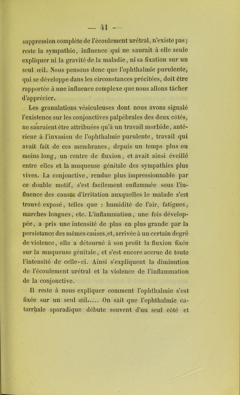 suppression complete de l’ecoulement uretral, n’existe pas; reste la sympathie, influence qui ne saurait a elle seule expliquer ni la gravite de la maladie, ni sa fixation sur un seul ceil. Nous pensons done que l’ophthalmie purulente, qui se developpe dans les circonstances precitees, doit etre rapportee a une influence complexe que nous allons tocher d’apprecier. Les granulations vesiculeuses dont nous avons signale l’existence sur les conjonctives palpebrales des deux cotes, ne sauraient etre attributes qu’a un travail morbide, ante- rieur a l’invasion de rophlhalmie purulente, travail qui avait fait de ces membranes, depuis un temps plus ou moins long, un centre de fluxion, et avait ainsi evcille entre elles et la muqueuse genitale des sympathies plus vives. La conjonctive, rendue plus impressionnable par ce double motif, s’est facilement enflammee sous l’in- fluence des causee d’irritation auxquelles le malade s’est trouve expose, telles que : liumidite de l’air, fatigues, marches longues, etc. L’inflammation, une fois develop- pee, a pris une intensite de plus en plus grande par la persistance des mernes causes,et, arrivee a un certain degre de violence, elle a detourne a son profit la fluxion fixce sur la muqueuse genitale, et s’est encore accrue de toutc l’intensite de celle-ci. Ainsi s’expliquent la diminution de l’ecoulement uretral et la violence de l’inflammation de la conjonctive. II reste h nous expliquer comment l’ophthalmie s’est fixee sur un seul ceil On sait que l’ophthalmie ca- tarrhale sporadique debute souvent d’un seul c6te et