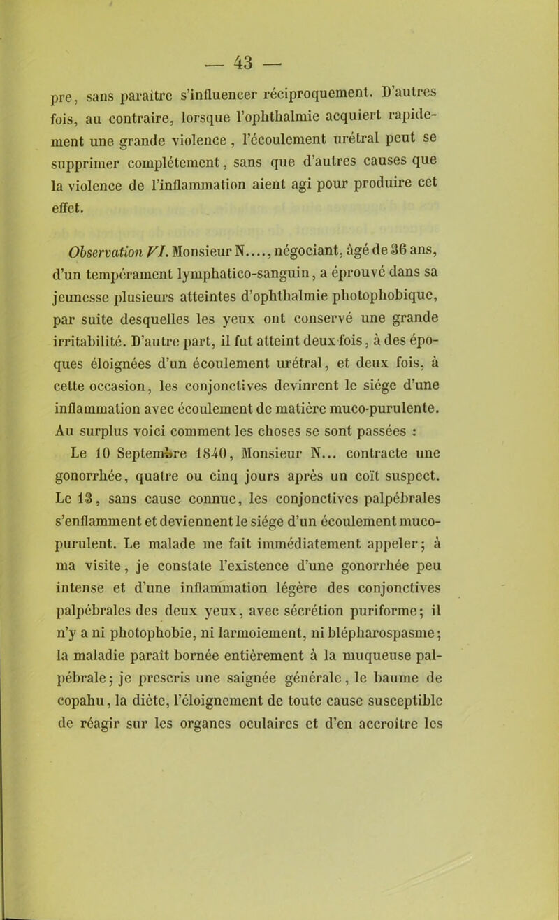 pre, sans paraitre s’iniluencer reciproqucment. D’autres fois, au contraire, lorsque l’ophthalmie acquiert rapide- ment une grande violence , l’ecoulement uretral pent se supprimer completement, sans que d’aulres causes que la violence de l’inflammation aient agi pour produire cet effet. Observation VI. Monsieur N...., negociant, age de 36 ans, d’un temperament lymphatico-sanguin, a eprouve dans sa jeunesse plusieurs atteintes d’ophlhalmie photophobique, par suite desquelles les yeux ont conserve une grande irritabilite. D’autre part, il fut atteint deux fois, a des epo- ques eloignees d’un ecoulement uretral, et deux fois, a cette occasion, les conjonctives devinrent le siege d’une inflammation avec ecoulement de maliere muco-purulente. Au surplus voici comment les cboses se sont passees : Le 10 Septembre 18-40, Monsieur N... contracte une gonorrhee, qualre ou cinq jours apres un coit suspect. Le 13, sans cause connue, les conjonctives palpebrales s’enflamment et deviennent le siege d’un ecoulement muco- purulent. Le malade me fait immediatement appeler; a ma visite, je constate l’exislence d’une gonorrhee peu intense et d’une inflammation legere des conjonctives palpebrales des deux )reux, avec secretion puriforme; il n’y a ni pliotophobie, ni larmoiement, niblepharospasme; la maladie parait bornee entierement a la muqueuse pal- pebralej je prescris une saignee generale, le baume de copahu, la diete, l’eloignement de loute cause susceptible de reagir sur les organes oculaires et d’en accroilre les