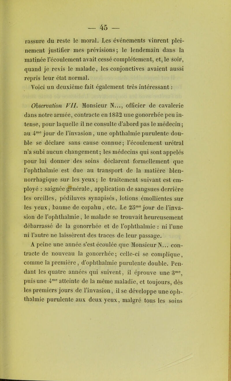 rassure du reste le moral. Les evenements vinrent plei- nement justifier mes previsions; le lendemain dans la matinee l’ecoulement avait cesse completement, et, le soir, quand je re vis le malade, les conjonctives avaient aussi repris leur elat normal. Voici un deuxieme fait egalement tres interessant: Observation VII. Monsieur N..., officier de cavalerie dans notre armee, contracte en 1832 une gonorrhee peu in- tense, pour laquelle il ne consulte d’abord pas le medecin; au 4m0 jour de l’invasion, une ophthalmie purulente dou- ble se declare sans cause connue; 1’ecoulement uretral n’a subi aucun changement; les medecins qui sont appeles pour lui donner des soins declarent formellement que rophthalmie est due au transport de la matiere blen- norrhagique sur les yeux; le traitement suivant est em- ploye : saignee gSnerale, application de sangsues derriere les oreilles, pediluves synapises, lotions emollientes sur les yeux, baume de copaliu, etc. Le 25mo jour de l’inva- sion de l’ophthalmie, le malade se trouvait heureusement debarrasse de la gonorrhee et de rophthalmie : ni l’une ni l’autre ne laisserent des traces de leur passage. A peine une annee s’est ecoulee que Monsieur N... con- tracte de nouveau la gonorrhee; celle-ci se complique, corame la premiere, d’ophthalmie purulente double. Pen- dant les qualrc annees qui suivent, il eprouve une 3mo, puis une -4mo atteinte de la meme maladie, et loujours, des les premiers jours de l’invasion, il se developpe une oph- thalmie purulente aux deux yeux, malgre tous les soins