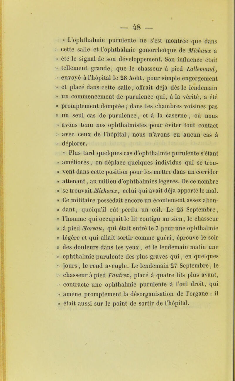 « L’ophlhalmie purulente ne s’esl montree quo dans ” cette salle el l’ophthalmie gonorrhoique de Michaux a >' ete le signal dc son developpement. Son influence etait » tellernent grande, que le chasseur a pied Lallemand, « envoye a l’hopital le 28 Aout, pour simple engorgement » et place dans cette salle, oflrait deja des le lendemain « un commencement de purulence qui, a la verite, a ete >* promptement domptee; dans les chamhres voisines pas » un seul cas de purulence, ct a la caserne, ou nous » avons tenu nos ophthalmistes pour eviter tout contact » avec ceux de l’hopital, nous n’avons eu aucun cas a )> deplorer. » Plus tard quelques cas d’ophthalmie purulente s’etant » ameliores, on deplace quelques individus qui se trou- » vent dans cette position pour les mettre dans un corridor » attenant, au milieu d’ophthalmies legeres. De ce nombre » se trouvait Michaux, celui qui avait deja apporte le mal. » Ce militaire possedait encore un ecoulement assez abon- » dant, quoiqu’il eut perdu un ceil. Le 25 Septembre, » l’homme qui occupait le lit contigu au sien, le chasseur » a pied Moreau, qui etait entre le 7 pour une ophtbalmie » legere et qui allait sortir comme gueri, eprouve le soir » des douleurs dans les yeux, et le lendemain matin une » ophtbalmie purulente des plus graves qui, en quelques » jours, le rend aveugle. Le lendemain 27 Septembre, le » chasseur a pied Fautrez, place a quatre lits plus avant, » contracte une ophtbalmie purulente a l’ceil droit, qui » amene promptement la clesorganisation de l’organe : il » etait aussi sur le point dc sortir de l’hopital.