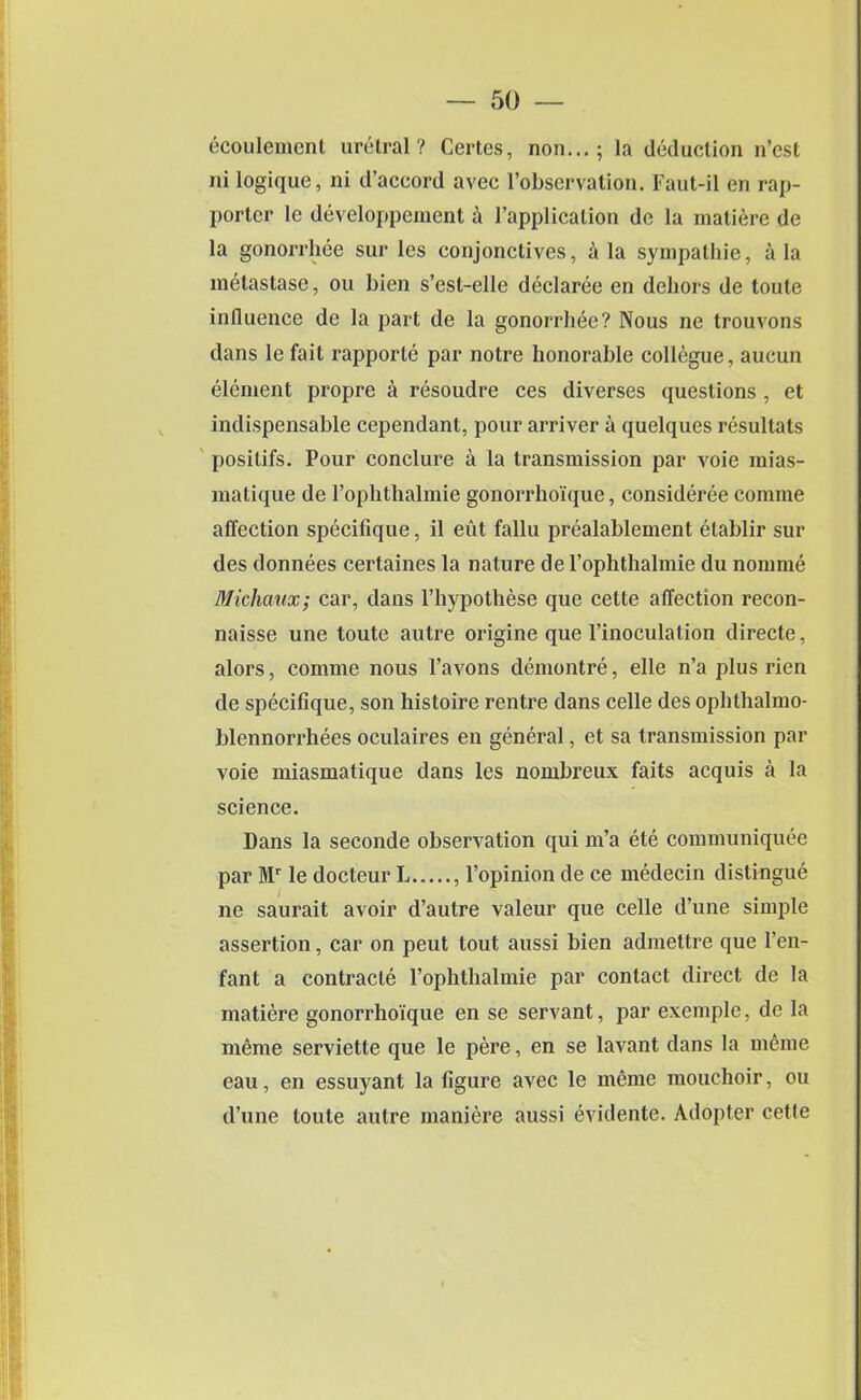 ecoulement urelral? Certes, non...; la deduction n’cst ni logique, ni d’accord avec l’observation. Faut-il en rap- porter le developpement a l’applicalion dc la maliere de la gonorrhee sur les conjonctives, a la sympathie, a la melastase, ou bien s’est-elle declaree en dehors de toute influence de la part de la gonorrhee? Nous ne trouvons dans lefait rapporte par notre honorable collegue, aucun element propre a resoudre ces diverses questions , et indispensable cependant, pour arriver a quelques resultats posilifs. Pour conclure a la transmission par voie mias- matique de 1’ophthalmie gonorrhoique, consideree conime affection specifique, il eut fallu prealablement etablir sur des donnees certaines la nature de 1’ophthalmie du nomme Michaux; car, dans l’hypothese que cette affection recon- naisse une toute autre origine que l’inoculation directe, alors, comme nous l’avons demontre, elle n’a plus rien de specifique, son histoire rentre dans celle des ophthalmo- blennorrhees oculaires en general, et sa transmission par voie miasmatique dans les nombreux faits acquis a la science. Dans la seconde observation qui m’a ete communiquee par Mr le docteur L , l’opinion de ce medecin distingue ne saurait avoir d’autre valeur que celle d’une simple assertion, car on peut tout aussi bien admettre que l’en- fant a contracte Pophthalmie par contact direct de la matiere gonorrhoique en se servant, par exemple, de la meme serviette que le pere, en se lavant dans la meme eau, en essuyant la figure avec le meme mouchoir, ou d’une toute autre maniere aussi evidente. Adopter cette