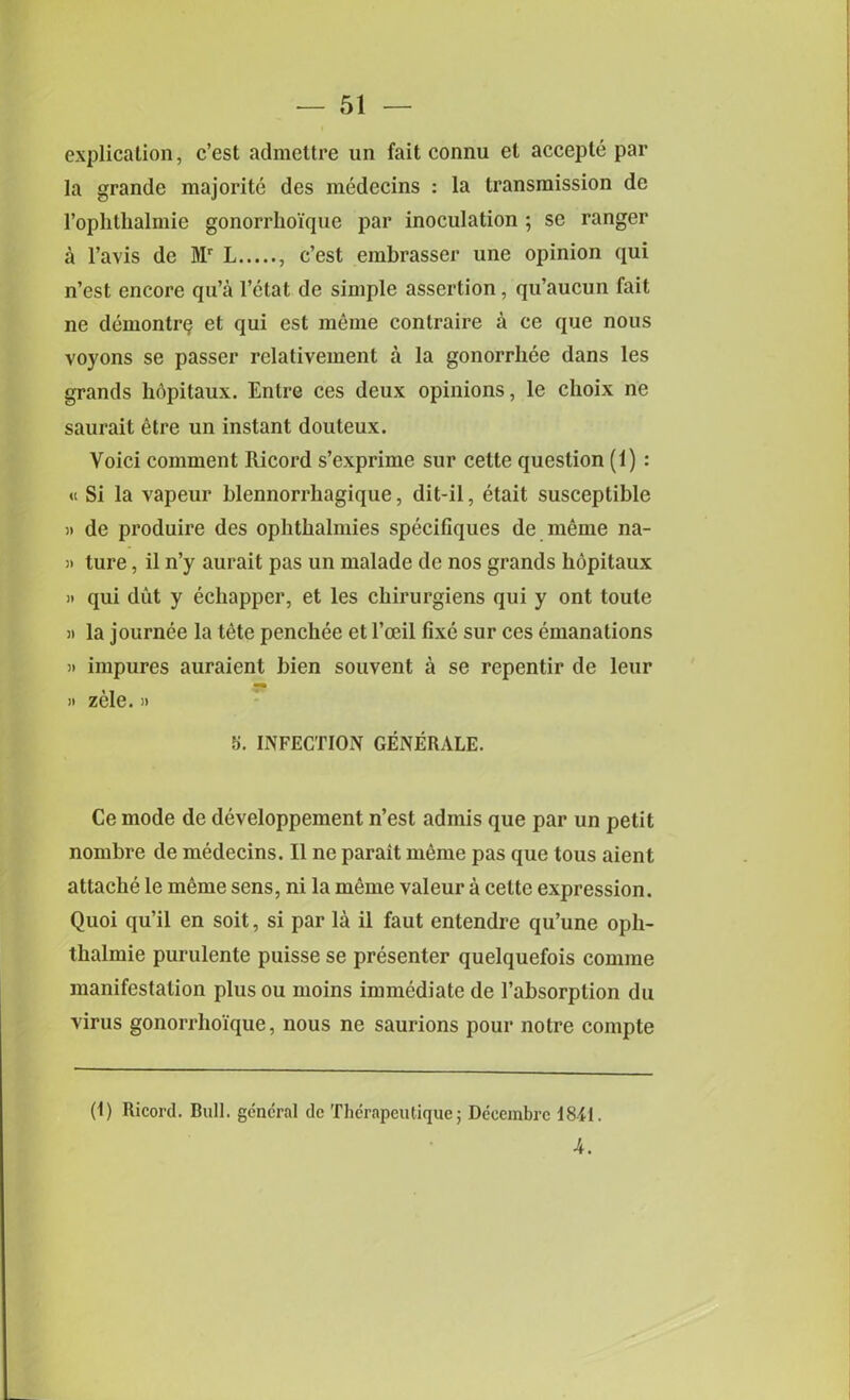 explication, c’est admettre un fait connu el accepte par la grande majorite des medecins : la transmission de l’ophthalmie gonorrho'ique par inoculation ; se ranger a l’avis de Mr L , c’est embrasser une opinion qui n’est encore qu’a l’etat de simple assertion, qu’aucun fait ne demontrQ et qui est meme contraire a ce que nous voyons se passer relativement a la gonorrhee dans les grands hdpitaux. Entre ces deux opinions, le clioix ne saurait dtre un instant douteux. Voici comment Ricord s’exprime sur cette question (1) : « Si la vapeur blennorrhagique, dit-il, etait susceptible )) de produire des ophtkalmies specifiques de meme na- !> ture, il n’y aurait pas un malade de nos grands hdpitaux » qui diit y echapper, et les cbirurgiens qui y ont toule it la journee la tete penchee et 1’oeil fixe sur ces emanations it impures auraient bien souvent a se repentir de leur » zele. » 5. INFECTION GENERALE. Ce mode de developpement n’est adinis que par un petit nombre de medecins. II ne parait memo pas que tous aient attache le meme sens, ni la meme valeur a cette expression. Quoi qu’il en soit, si par la il faut entendre qu’une oph- thalmie purulente puisse se presenter quelquefois comme manifestation plus ou moins immediate de l’absorption du virus gonorrho'ique, nous ne saurions pour notre compte (1) Ricord. Bull, general de Therapeutique; Deeembrc 1811. 4.