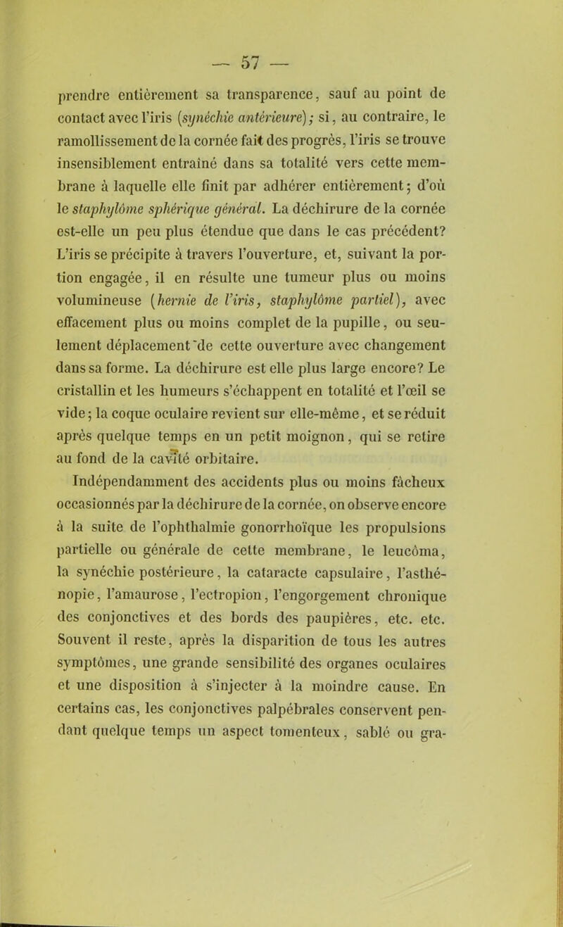 prendre entierement sa transparence, sauf au point de contactavecl’iris [synechie anterieure); si, au contraire, le ramollissement de la cornee fait des progres, l’iris se trouve insensiblement enlraine dans sa totalite vers cette mem- brane a laquelle elle Unit par adherer entierement; d’ou le staphyldme spherique general. La dechirure de la cornee est-elle un peu plus etendue que dans le cas precedent? L’iris se precipite a travers l’ouverture, et, suivant la por- tion engagee, il en resulte une tumour plus ou moins volumineuse (hernie de Viris, staphyldme parliel), avec elTacement plus ou moins complet de la pupille, ou seu- lement deplacement 'de cette ouverture avec changement danssa forme. La dechirure est elle plus large encore? Le cristallin et les humeurs s’echappent en totalite et l’ceil se vide; la coque oculaire revient sur elle-meine, et sereduit apres quelque temps en un petit moignon, qui se retire au fond de la cavTle orbitaire. Independamment des accidents plus ou moins facheux occasionnes par la dechirure de la cornee, on observe encore a la suite de rophthalmie gonorrhoique les propulsions partielle ou generale de cette membrane, le leucoma, la synechie posterieure, la cataracte capsulaire, l’asthe- nopie, l’amaurose, l’ectropion, l’engorgement chronique des conjonctives et des bords des paupi6res, etc. etc. Souvent il reste, apres la disparition de tous les autres symptomes, une grande sensibilite des organes oculaires et une disposition a s’injecter a la moindre cause. En certains cas, les conjonctives palpebrales conservent pen- dant quelque temps un aspect tomenteux, sable ou gra-