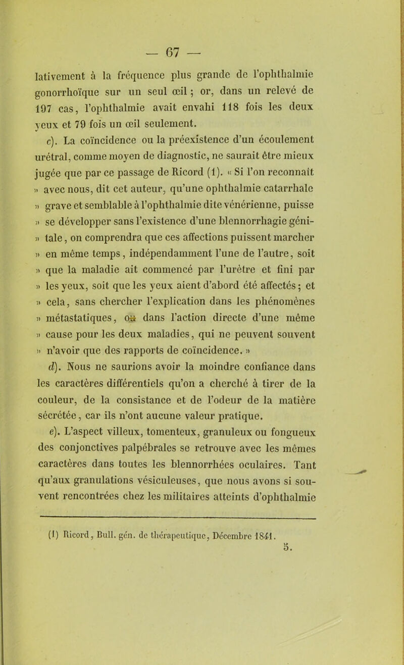 Iativement a la frequence plus grande de l’ophtlialmie gonorrhoi'que sur un scul ceil; or, dans un releve de 197 cas, Tophthalmie avait envalii 118 fois les deux yeux et 79 fois un ceil seulement. c) . La coincidence ou la preexistence d’un ecoulement uretral, comine moyen de diagnostic, ne saurait 6tre mieux jugee que par ce passage de Ricord (1). « Si l’on reconnait » avec nous, dit cet auteur, qu’une ophthalmie catarrhale )i grave et semblable a rophthalmie dite venerienne, puisse » se developper sans l’existence d’une blennorrhagie geni- » tale, on comprendra que ces affections puissent marcher » en memo temps, independamment l’une de l’autre, soit » que la maladie ait commence par l’uretre et fini par )> les yeux, soit que les yeux aient d’abord ete affectes; et it cela, sans chercher l’explication dans les phenoinenes h metastatiques, os dans l’action directe d’une nnhne >i cause pour les deux maladies, qui ne peuvent souvent » n’avoir que des rapports de coincidence. » d) . Nous ne saurions avoir la moindre confiance dans les caracteres differentiels qu’on a clierclie a tirer de la couleur, de la consistance et de l’odeur de la matiere secretee, car ils n’ont aucune valeur pratique. e) . L’aspect villeux, tomenteux, granuleux ou fongueux des conjonctives palpebrales se retrouve avec les memes caracteres dans toutes les blennorrhees oculaires. Tant qu’aux granulations vesiculeuses, que nous avons si sou- vent rencontrees chez les militaires atteints d’oplithalmie (I) Ricord, Bull. gen. de therapeutique, Dcccmbre 1841.