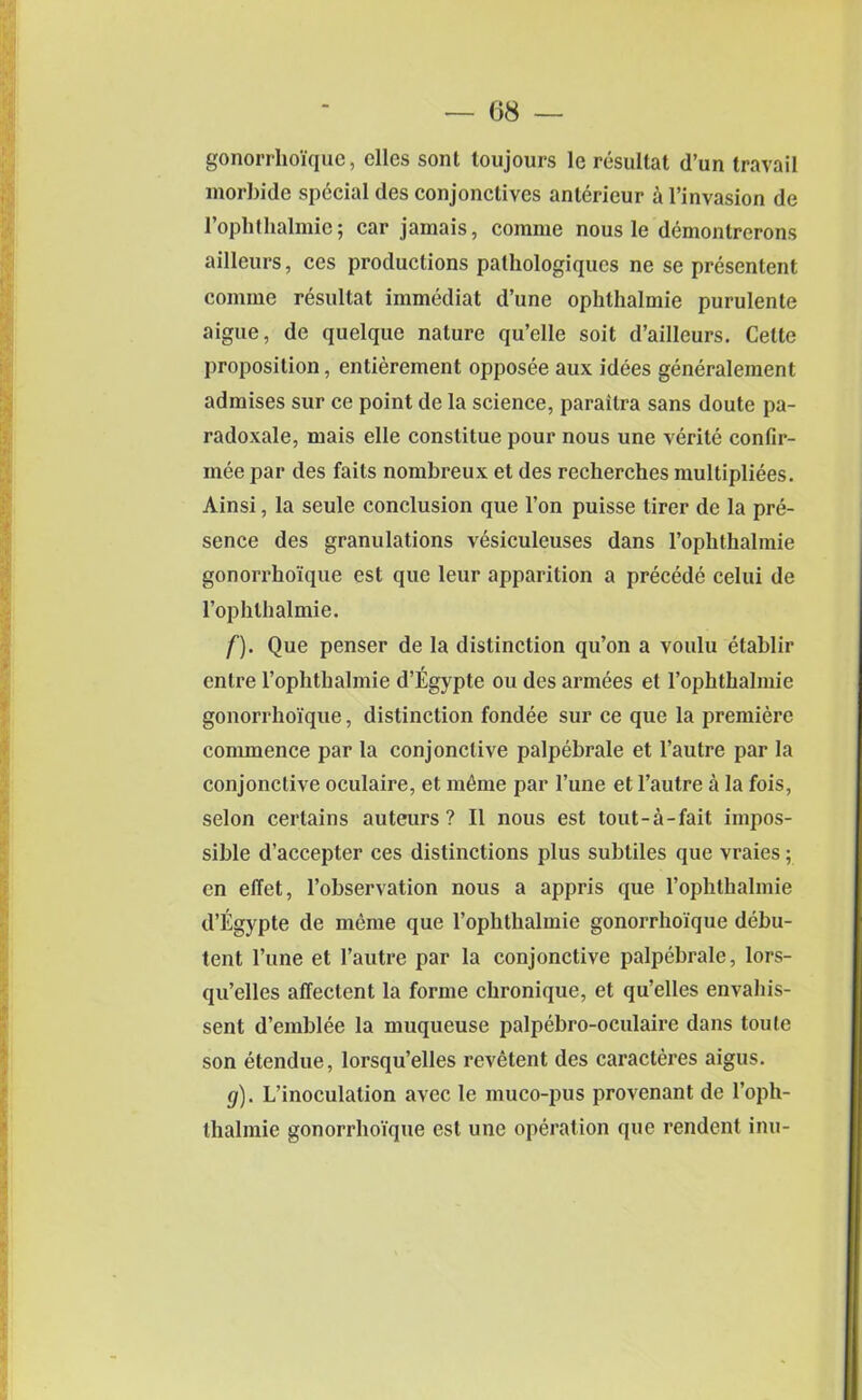 gonorrhoique, dies sont loujours le resultat d’un travail morbide special des conjonclives anlerieur a l’invasion de l’ophthalmie; car jamais, comme nous le demonlrerons ailleurs, ces productions palhologiques ne se presentent comme resultat immediat d’une ophthalmie purulente aigue, de quelque nature qu’elle soit d’ailleurs. Cette proposition, entierement opposee aux idees gencralement admises sur ce point de la science, paraitra sans doute pa- radoxale, mais elle constitue pour nous une verite confir- mee par des faits nombreux et des recherches multiplies. Ainsi, la seule conclusion que l’on puisse tirer de la pre- sence des granulations vesiculeuses dans l’ophthalmie gonorrhoique est que leur apparition a precede celui de l’ophthalmie. f) . Que penser de la distinction qu’on a voulu etablir entre 1’ophthalmie d’Egypte ou des armees et 1’ophthalmie gonorrhoique, distinction fondee sur ce que la premiere commence par la conjonctive palpebrale et l’autre par la conjonclive oculaire, et nime par l’une et l’autre a la fois, selon certains auteurs? II nous est tout-a-fait impos- sible d’accepter ces distinctions plus subtiles que vraies; en elTet, l’observation nous a appris que rophthalmie d’Egypte de meme que l’ophthalmie gonorrhoique debu- tent l’une et l’autre par la conjonctive palpebrale, lors- qu’elles affeclent la forme chronique, et qu’elles envahis- sent d’emblee la muqueuse palpebro-oculaire dans toute son etendue, lorsqu’elles revetent des caracteres aigus. g) . L’inoculalion avec le muco-pus provenant de l’oph- thalmie gonorrhoique est une operation que rendent inn-