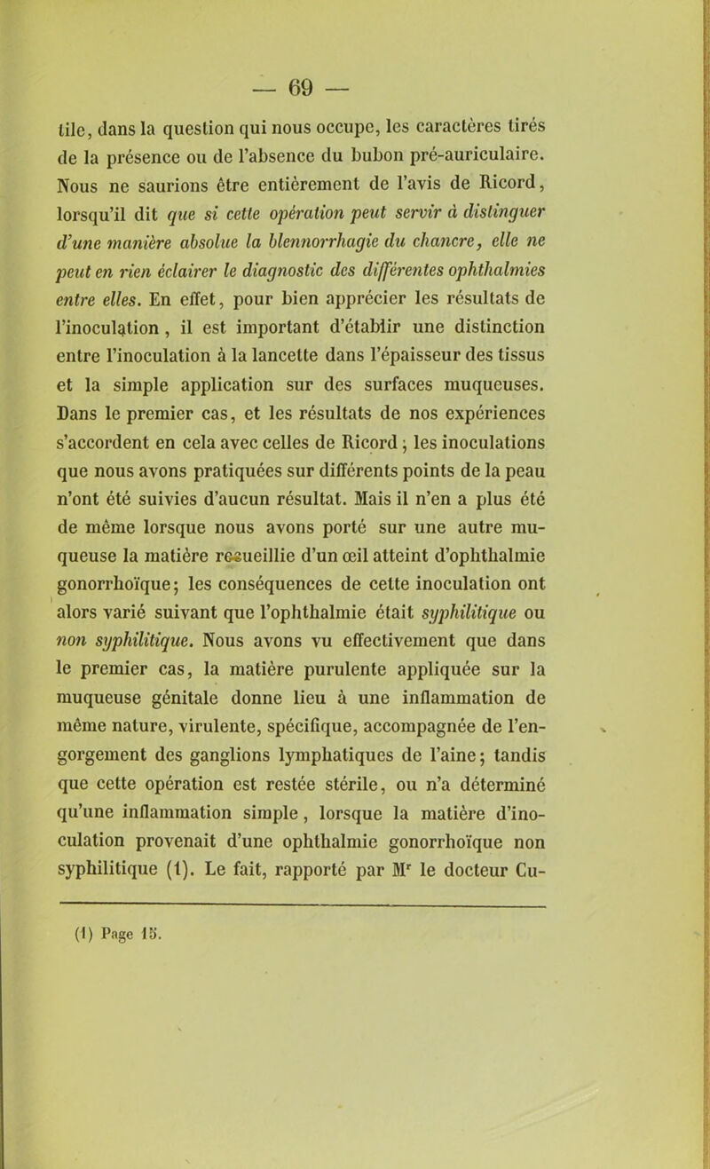 tile, dans la question qui nous occupe, les caracteres tires de la presence ou de l’absence du bubon pre-auriculaire. Nous ne saurions etre entierement de l’avis de Ricord, lorsqu’il dit que si cetle operation peut servir d dislinguer d’unc maniere absolue la blennorrhagie du chancre, clle ne peut en rien eclairer le diagnostic dcs differentes ophthalmies entre elles. En effet, pour bien apprecier les resultats de l’inoculgition , il est important d’etabiir une distinction entre l’inoculation a la lancelte dans l’epaisseur des tissus et la simple application sur des surfaces muqueuses. Dans le premier cas, et les resultats de nos experiences s’accordent en cela avec celles de Ricord j les inoculations que nous avons pratiquees sur differents points de la peau n’ont ete suivies d’aucun resultat. Mais il n’en a plus ete de meme lorsque nous avons porte sur une autre mu- queuse la matiere resueillie d’un mil atteint d’oplitlialmie gonorrlio'ique; les consequences de celte inoculation ont alors varie suivant que l’ophthalmie 6tait syphilitique ou non syphilitique. Nous avons vu effeclivement que dans le premier cas, la matiere purulente appliquee sur la muqueuse genitale donne lieu a une inflammation de m&ne nature, virulente, speciflque, accompagnee de l’en- gorgement des ganglions lymphatiques de l’aine; tandis que cette operation est restee sterile, ou n’a determine qu’une inflammation simple, lorsque la matiere d’ino- culation provenait d’une ophthalmie gonorrhoi'que non syphilitique (1). Le fait, rapporte par Mr le docteur Cu-