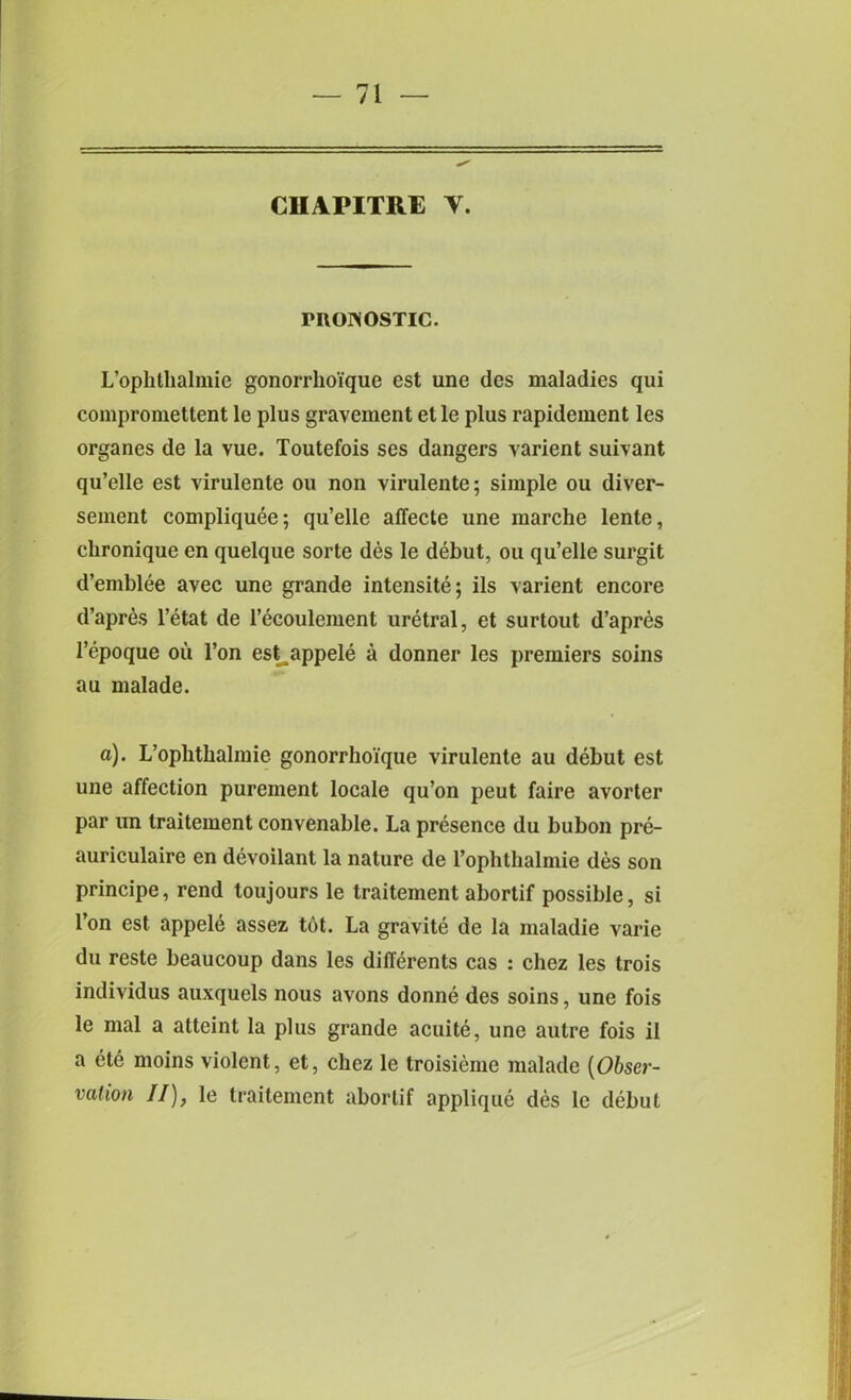 CIIAPITRE Y. rnoNOSTic. L’ophthalmie gonorrhoique est une dcs maladies qui compromettent le plus gravement etle plus rapidement les organes de la vue. Toutefois ses dangers varient suivant qu’elle est virulente ou non virulente; simple ou diver- sement compliquee; qu’elle affecte une marche lente, chronique en quelque sorte des le debut, ou qu’elle surgit d’emblee avec une grande intensite; ils varient encore d’apres l’etat de l’ecoulement uretral, et surtout d’apres 1’epoque ou l’on est appele a donner les premiers soins au malade. a). L’ophthalmie gonorrhoique virulente au debut est une affection pureinent locale qu’on peut faire avorter par im traitement convenable. La presence du bubon pre- auriculaire en devoilant la nature de l’ophthalmie des son principe, rend toujours le traitement abortif possible, si l’on est appele assez tot. La gravite de la inaladie varie du reste beaucoup dans les dilferents cas : chez les trois individus auxquels nous avons donne des soins, une fois le mal a atteint la plus grande acuite, une autre fois il a ete moins violent, et, chez le troisieme malade [Obser- vation II), le traitement abortif applique des le debut