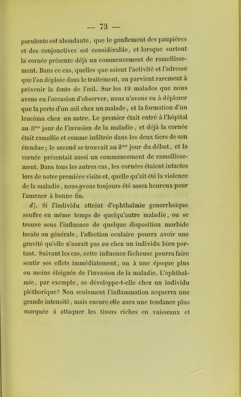 purulente est abondante, que lc gonflement dcs paupieres et des conjonctives est considerable, et lorsque surtout la cornee presente deja un commencement de ramollisse- ment. Dans ce cas, quelles que soient l’activite et l’adresse que l’on deploie dans le traitement, on parvient rarement a prevenir la fonte de l’ocil. Sur les 19 malades que nous avons eu 1’occasion d’observer, nous n’avons eu a deplorer que la perte d’un ceil cliez un malade, et la formation d’un leuc6ina chez un autre. Le premier etait entre &l’h6pital au 5m0 jour de l’invasion de la maladie, et deja la cornee etait ramollie et comme infiltree dans les deux tiers de son etendue; le second se trouvait au 3m0 jour du debut, et la cornee presenlait aussi un commencement de ramollisse- ment. Dans tous les autres cas, les cornees etaient intactes lors de notre premiere visite et, quelle qu’ait ete la violence de la maladie, nous avons toujours ete assez heureux pour l’amener a bonne fin. d). Si l’individu atteint d’ophthalmie gonorrhoique souffre en meme temps de quelqu’autre maladie, ou se trouve sous Pinfluence de quelque disposition morbide locale ou generate, l’affection oculaire pourra avoir une gravite qu’elle n’aurait pas eu cliez un individu bien por- tant. Suivantlescas, cette influence facheuse pourra faire sentir ses effets immediatement, ou a une epoque plus ou moins eloignee de l’invasion de la maladie. L’ophlhal- mie, par exemple, se developpe-t-elle chez un individu plethorique? Non sculement l’inflammation acquerra une grande intensite, mais encore elle aura une tendance plus marquee a attaquer les tissus riches en vaisseaux et