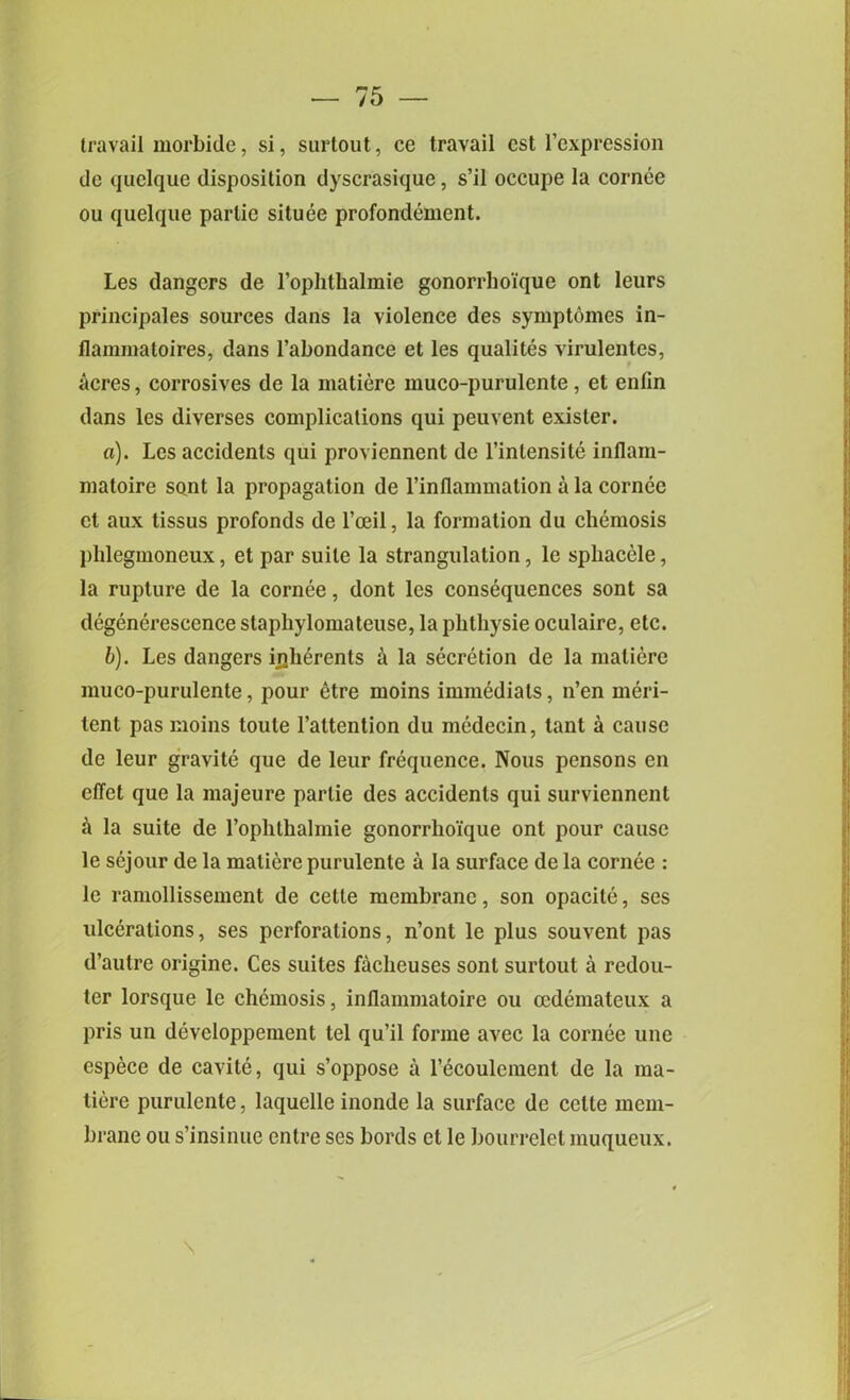 travail morbide, si, surtout, ce travail cst l’expression dc quelque disposition dyscrasique, s’il occupe la cornee ou quelque parlie situee profondement. Les dangers de l’ophthalmie gonorrhoique ont leurs principals sources dans la violence des symptomcs in- flammaloires, dans l’abondance et les qualites virulentes, acres, corrosives de la matiere muco-purulente, et enfin dans les diverses complications qui peuvent exisler. a) . Les accidents qui proviennent de l’intensite inflam- matoire sont la propagation de l’inflammation a la cornee et aux tissus profonds de l’ceil, la formation du chemosis phlegmoneux, et par suite la strangulation, le sphaccle, la rupture de la cornee, dont les consequences sont sa degenerescence staphylomateuse, la phthysie oculaire, etc. b) . Les dangers iiiherents a la secretion de la matiere muco-purulente, pour 6tre moins immediate, n’en meri- tent pas moins toule l’attention du inedecin, tant a cause de leur gravite que de leur frequence. Nous pensons en elTet que la majeure parlie des accidents qui surviennent & la suite de l’oplithalmie gonorrhoique ont pour cause le sejour de la matiere purulente a la surface de la cornee : le raniollissement de cetle membrane, son opacite, ses ulcerations, ses perforations, n’ont le plus souvent pas d’autre origine. Ces suites facheuses sont surtout a redou- ter lorsque le chemosis, inflammatoire ou ccdemateux a pris un devcloppement tel qu’il forme avec la cornee une espece de cavite, qui s’oppose a recoulcment de la ma- tiere purulente, laquelle inonde la surface de cclte mem- brane ou s’insinue entre ses bords et le bourrelet muqueux.