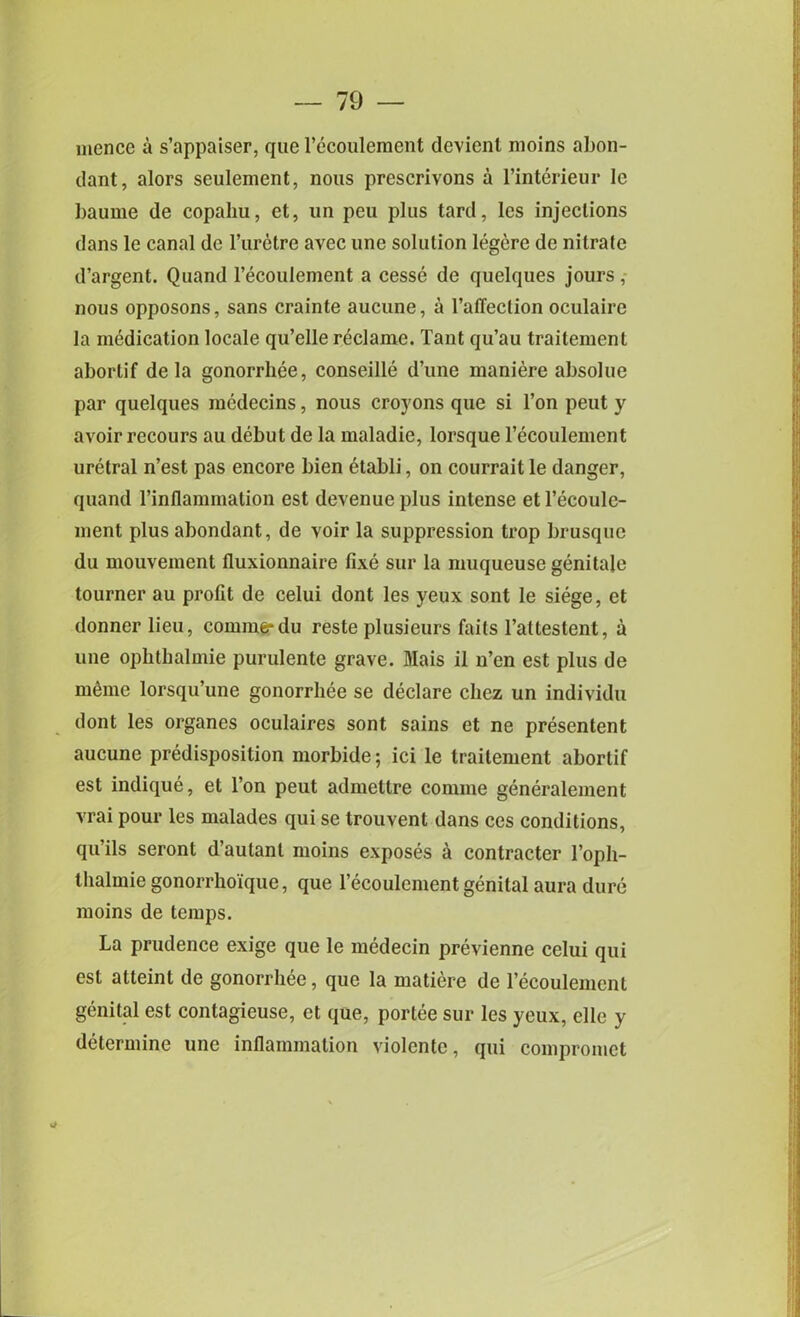 mence a s’appaiser, que l’ccoulement devienl moins abon- dant, alors seulement, nous prescrivons a l’interieur le baume de copaliu, et, un pen plus tard, les injections dans le canal de l’urctre avec une solution legere de nitrate d’argent. Quand l’ecoulement a cesse de quelques jours, nous opposons, sans crainte aucune, a 1’alTeclion oculaire la medication locale qu’elle reclame. Tant qu’au traitement abortif de la gonorrhee, conseille d’une maniere absolue par quelques mcdecins, nous croyons que si l’on peut y avoir recours au debut de la maladie, lorsque l’ecoulement uretral n’est pas encore bien etabli, on courrait le danger, quand l’inflammation est devenue plus intense et l’ecoule- ment plus abondant, de voir la suppression trop brusque du mouvement fluxionnaire fixe sur la muqueuse genitale tourner au profit de celui dont les yeux sont le siege, et donner lieu, coniine* du reste plusieurs faits l’altestent, a une ophthalmie purulente grave. Mais il n’en est plus de memo lorsqu’une gonorrhee se declare cliez un individu dont les organes oculaires sont sains et ne presentent aucune predisposition morbide; ici le traitement abortif est indique, et l’on peut admettre comme generalement vrai pour les malades qui se trouvent dans ces conditions, qu’ils seront d’autant moins exposes a contracter 1’opli- thalmie gonorrhoique, que l’ecoulcment genital aura dure moins de temps. La prudence exige que le medecin previenne celui qui est atteint de gonorrhee, que la matiere de l’ecoulemcnt genital est contagieuse, et que, portee sur les yeux, elle y determine une inflammation violentc, qui compromet