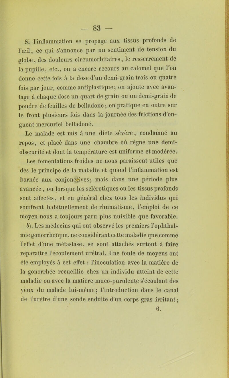 Si l’inflammation se propage aux lissus profonds de l’oeil, ce qui s’annonce par un sentiment de tension du globe, des douleurs circumorbitaires, le resserrement de la pupille, etc., on a encore recours an calomel que l’on donnc cette fois a la dose d’un demi-grain trois on quatre fois par jour, comme antiplastique; on ajoute avec avan- tage a chaque dose un quart de grain ou un demi-grain de poudre de feuilles de belladone; on pratique en outre sur le front plusieurs fois dans la journee des frictions d’on- guent mercuriel belladone. Le malade est mis a une diete severe, condamne au repos, et place dans une chambre oil regne une demi- obscurite et dont la temperature est uniforme et moderee. Les fomentations froides ne nous paraissent utiles que des le principe de la maladie et quand l’inflammation est bornee aux conjonqtives; mais dans une periode plus avancee, ou lorsque les sclerotiques ou les tissus profonds sont affectes, et en general cliez tous les individus qui soulTrent habiluellement de rhumatisme, l’emploi de ce moyen nous a toujours paru plus nuisible que favorable. b). Les medecins qui ont observe les premiers l’ophthal- mie gonorrho'ique, ne considerant cette maladie que comme l’effet d’une metastase, se sont attaches surtout a faire reparailre l’ecoulement uretral. Une foule de moyens ont ete employes a cet effet : l’inoculation avec la matiere de la gonorrhee recueillie chez un individu atteint de cette maladie ou avec la matiere muco-purulente s’ecoulant des yeux du malade lui-meme; l’introduction dans le canal de l’uretre d’une sonde enduite d’un corps gras irritant; 6.