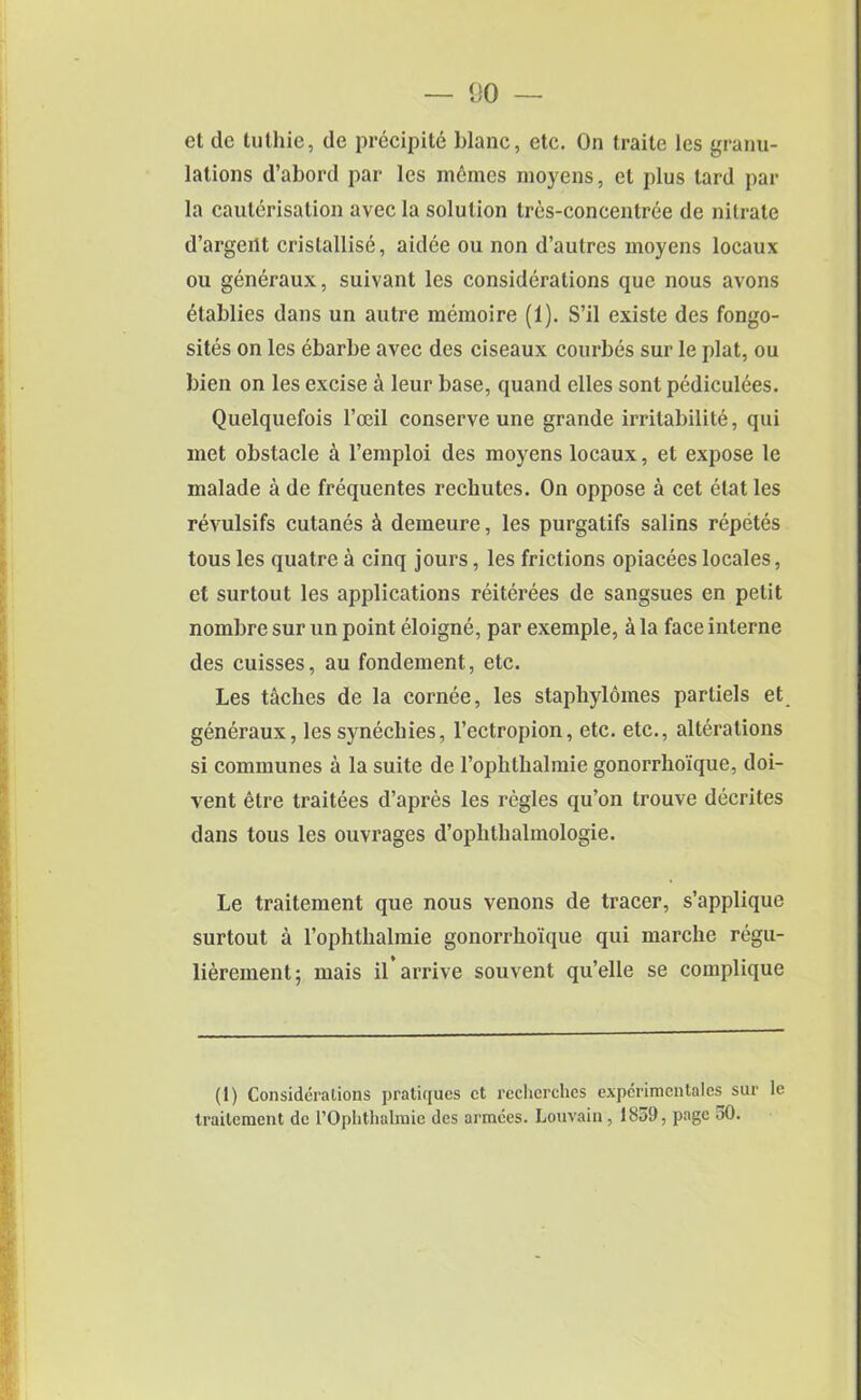 et de tuthie, de precipite blanc, etc. On traite les granu- lations d’abord par les memes moyens, et plus tard par la cauterisation avec la solution tres-concentree de nitrate d’argeilt crislallise, aidee ou non d’autres moyens locaux ou generaux, suivant les considerations que nous avons etablies dans un autre memoire (1). S’il existe des fongo- sites on les ebarbe avec des ciseaux courbes sur le plat, ou bien on les excise a leur base, quand elles sont pediculees. Quelquefois l’oeil conserve une grande irritabilite, qui met obstacle a l’emploi des moyens locaux, et expose le malade a de frequentes recliutes. On oppose a cet elat les revulsifs cutanes & demeure, les purgatifs salins repetes tous les quatre a cinq jours, les frictions opiaceeslocales, et sur tout les applications reiterees de sangsues en petit nombre sur un point eloigne, par exemple, a la face interne des cuisses, au fondement, etc. Les taches de la cornee, les staphylomes parliels et generaux, lessynecliies, l’ectropion, etc. etc., alterations si communes a la suite de rophlhalmie gonorrhoique, doi- vent etre traitees d’apres les regies qu’on trouve decrites dans tous les ouvrages d’ophthalmologie. Le traitement que nous venons de tracer, s’applique surtout a 1’ophthalmie gonorrhoique qui marche regu- lierement; mais il arrive souvent qu’elle se complique (1) Considerations pratiques et recherches experimentales sur le traitement de l’Ophthalmie des armces. Louvain, 1839, page oO.