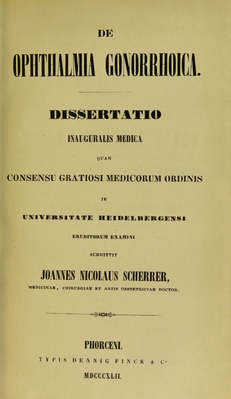 DE DISSERTATIO IIVAliGURALIS MEDICA yiTA m CONSENSU GRATIOSI MEDICORUM ORDINIS UNIVERSITATE HEIDELBERCENSI ERUDITORUM EXAMIMI SUBMITTIT JOAMES NICOLAUS SCIIERKER, MKDICINAK, CHIRURGIAK KT ARTIS OBSTKTRICIAK IJOCTOR. PHORCEM. TYPIS D E N N I G F I N C K & O