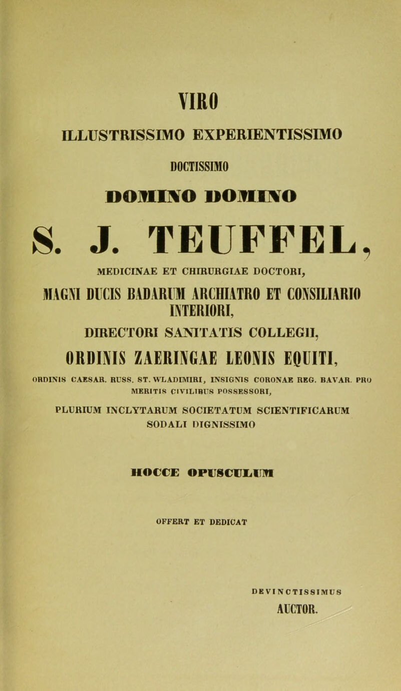 VIRO ILLUSTRISSIMO EXPERIENTISSIMO DOCTISSIMO DOMINO DOMINO S. J. TEUFFEL, MEDICINAE ET CHIRURGIAE DOCTORI, MAGNI DICIS BADAR11M ARCHIATRO ET CONSILIARIO INTERIORI, DIRECTORI SANITATIS COLLEGII, ORDINIS ZAERINGAE LEONIS EQUITI, ORDINIS CAESAR. RUSS. ST. WLADIMIRI, INSIGNIS CORONAE REG. BAVAR. PRO MERITIS CIVILIBUS POSSESSORI, PLURIUM INCLYTARUM SOCIETATUM SCIENTIFICARUM SODALI DIGNISSIMO iiocce opuscuiiinti OFFERT ET DEDICAT DEVI NCTIS8IMUS AUCTOR.