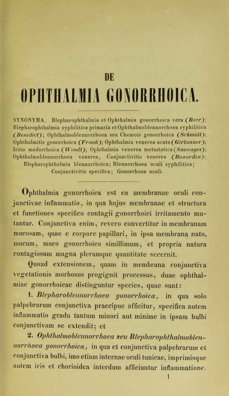 OPHTHALMIA GONORRHOICA. SYNONYMA. Blepharophthalmia et Ophthalmia gonorrhoica vera fBccr); Blepharophthalmia syphilitica primaria etOphthalmoblennorrhoea syphilitica (Benedict)-, Ophthalmoblennorrhoea seu Chemois gonorrhoica QSchmidfy\ Ophthalmitis gonorrhoica ('Frank); Ophthalmia venerea acuta (Girtanner); Iritis medorrhoica CWendt); Ophthalmia venerea metastatica QSauvages); Ophthalmoblennorrhoea venerea_, Conjunctivitis venerea (Bonordzn); Blepharophthalmia blennorrhoica; Blennorrhoea oculi syphilitica; Conjunctivitis specifica; Gonorrhoea oculi. Ophthalmia gonorrhoica est ea membranae oculi con- junctivae inflammatio, in qua hujus membranae et structura et functiones specifico contagii gonorrhoici irritamento mu- tantur. Conjunctiva enim, revero convertitur in membranam mucosam, quae e corpore papillari, in ipsa membrana nato, mucum, muco gonorrhoico simillimum, et propria natura contagiosum magna plerumque quantitate secernit. Quoad extensionem, quam in membrana conjunctiva vegetationis morbosus progignit processus, duae Ophthal- miae gonorrhoicae distinguntur species, quae sunt: 1. Blepharoblennorrhoea gonorrhoica, in qua solo palpebrarum conjunctiva praecipue afficitur, specifica autem inflammatio gradu tantum minori aut minime in ipsam bulbi conjunctivam se extendit 5 et 2. Ophthalmoblennorrhoea seu Blepharophthalmoblen- norrhoea gonorrhoica, in qua et conjunctiva palpebrarum et conjunctiva bulbi, imo etiam internae oculi tunicae, iinprimisque autem iris et chorioidea interdum afficiuntur inflammatione.