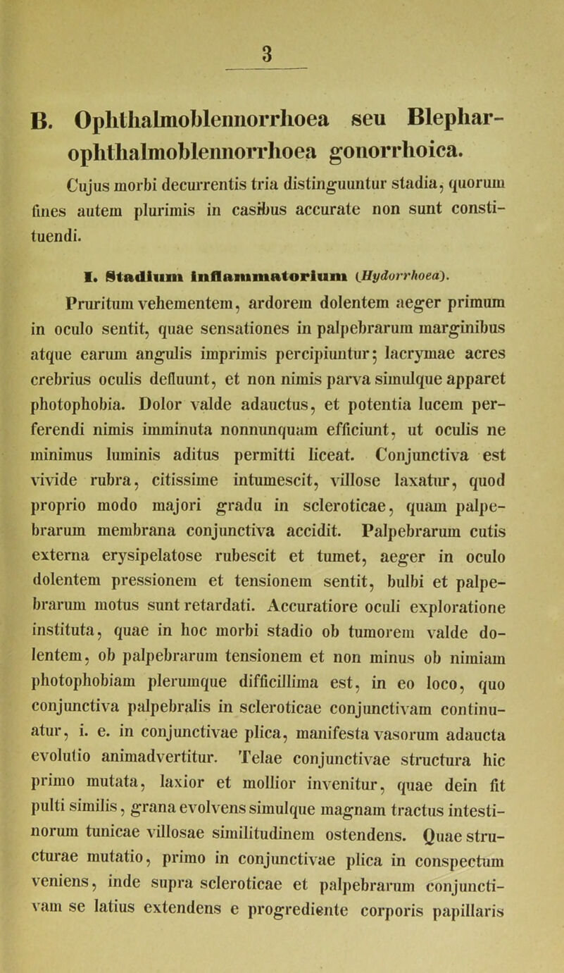 B. Oplithalmobleimorrlioea seu Blephar- ophthalmobleimorrhoea gonorrhoica. Cujus morbi decurrentis tria distinguuntur stadia, quorum fines autem plurimis in casibus accurate non sunt consti- tuendi. I. Stadium inflammatorium lUydorrhoea). Pruritum vehementem, ardorem dolentem aeger primum in oculo sentit, quae sensationes in palpebrarum marginibus atque earum angulis imprimis percipiuntur 5 lacrymae acres crebrius oculis defluunt, et non nimis parva simidque apparet photophobia. Dolor valde adauctus, et potentia lucem per- ferendi nimis imminuta nonnunquam efficiunt, ut oculis ne minimus luminis aditus permitti liceat. Conjunctiva est vivide rubra, citissime intumescit, villose laxatur, quod proprio modo majori gradu in scleroticae, quam palpe- brarum membrana conjunctiva accidit. Palpebrarum cutis externa erysipelatose rubescit et tumet, aeger in oculo dolentem pressionem et tensionem sentit, bulbi et palpe- brarum motus sunt retardati. Accuratiore oculi exploratione instituta, quae in hoc morbi stadio ob tumorem valde do- lentem, ob palpebrarum tensionem et non minus ob nimiam photophobiam plerumque difficillima est, in eo loco, quo conjunctiva palpebralis in scleroticae conjunctivam continu- atur, i. e. in conjunctivae plica, manifesta vasorum adaucta evolutio animadvertitur. Telae conjunctivae structura hic primo mutata, laxior et mollior invenitur, quae dein fit pulti similis, grana evolvens simulque magnam tractus intesti- norum tunicae villosae similitudinem ostendens. Quae stru- cturae mutatio, primo in conjunctivae plica in conspectum veniens, inde supra scleroticae et palpebrarum conjuncti- vam se latius extendens e progrcdiente corporis papillaris