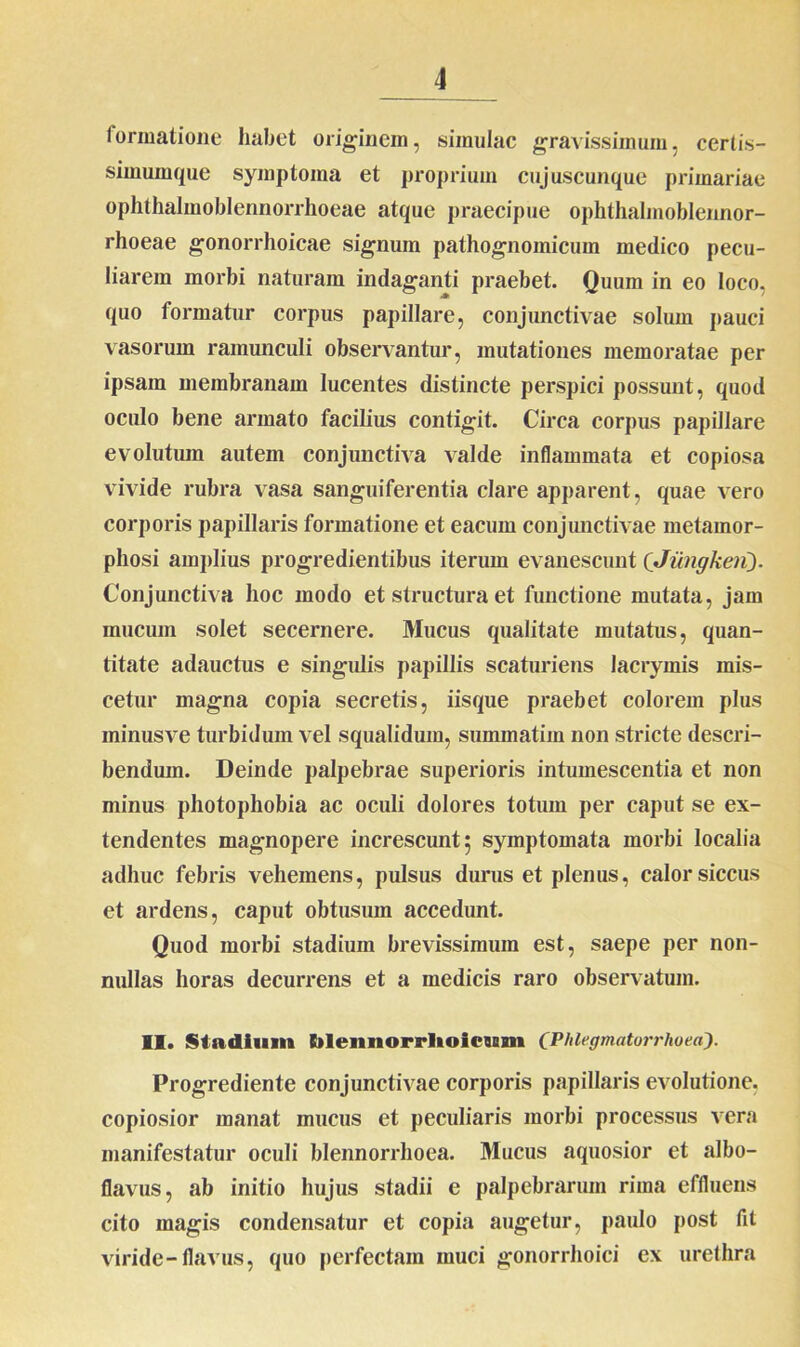 formatione habet originem, simulae gravissimum, certis- simumque symptoma et proprium cujuscunque primariae ophthalmoblennorrhoeae atque praecipue ophthalmoblennor- rhoeae gonorrhoicae signum pathognomicum medico pecu- liarem morbi naturam indaganti praebet. Quum in eo loco, quo formatur corpus papillare, conjunctivae solum pauci vasorum ramunculi observantur, mutationes memoratae per ipsam membranam lucentes distincte perspici possunt, quod oculo bene armato facilius contigit. Circa corpus papillare evolutum autem conjunctiva valde inflammata et copiosa vivide rubra vasa sanguiferentia clare apparent, quae vero corporis papillaris formatione et eacum conjunctivae metamor- phosi amplius progredientibus iterum evanescunt (Jimgkeri). Conjunctiva hoc modo et structura et functione mutata, jam mucum solet secernere. Mucus qualitate mutatus, quan- titate adauctus e singidis papillis scaturiens lacrymis mis- cetur magna copia secretis, iisque praebet colorem plus minusve turbidum vel squalidum, summatim non stricte descri- bendum. Deinde palpebrae superioris intumescentia et non minus photophobia ac oculi dolores totum per caput se ex- tendentes magnopere increscunt; symptomata morbi localia adhuc febris vehemens, pulsus durus et plenus, calor siccus et ardens, caput obtusum accedunt. Quod morbi stadium brevissimum est, saepe per non- nullas horas decurrens et a medicis raro observatum. II. Stadium blennorrlioicum (Phlegmatorrhoea). Progrediente conjunctivae corporis papillaris evolutione, copiosior manat mucus et peculiaris morbi processus vera manifestatur oculi blennorrhoea. Mucus aquosior et albo- flavus, ab initio hujus stadii e palpebrarum rima effluens cito magis condensatur et copia augetur, paulo post fit viride-flavus, quo perfectam muci gonorrhoici ex urethra