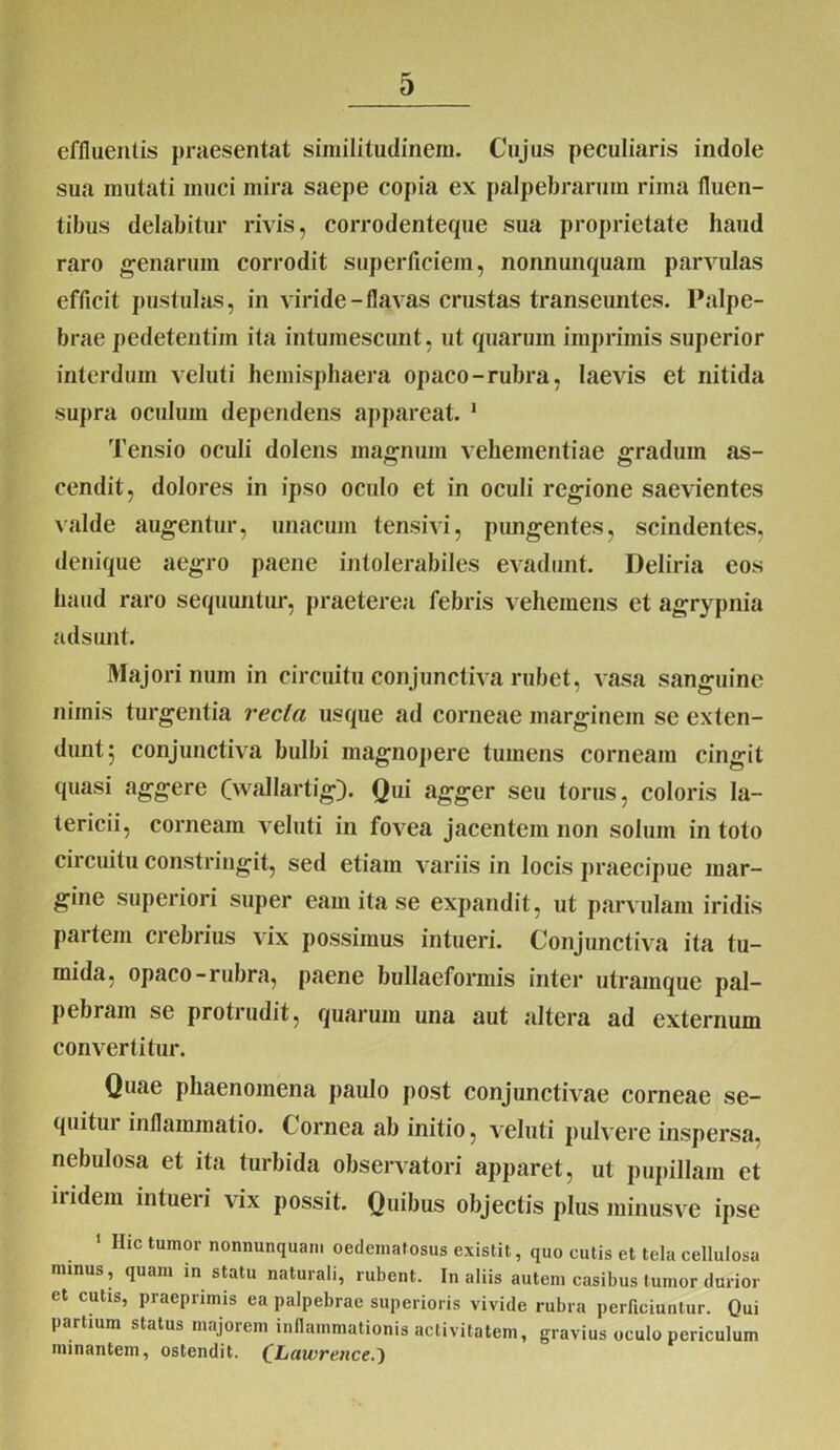 D effluentis praesentat similitudinem- Cujus peculiaris indole sua mutati muci mira saepe copia ex palpebrarum rima fluen- tibus delabitur rivis, corrodenteque sua proprietate haud raro genarum corrodit superficiem, nonnunquam parvulas efficit pustulas, in viride-flavas crustas transeuntes. Palpe- brae pedetentiin ita intumescunt, ut quarum imprimis superior interdum veluti hemisphaera opaco-rubra, laevis et nitida supra oculum dependens appareat. 1 Tensio oculi dolens magnum vehementiae gradum as- cendit, dolores in ipso oculo et in oculi regione saevientes valde augentur, unacum tensivi, pungentes, scindentes, denique aegro paene intolerabiles evadunt. Deliria eos haud raro sequuntur, praeterea febris vehemens et agrypnia adsunt. Majori num in circuitu conjunctiva rubet, vasa sanguine nimis turgentia recta usque ad corneae marginem se exten- dunt; conjunctiva bulbi magnopere tumens corneam cingit quasi aggere (wallartig). Qui agger seu torus, coloris la- tericii, corneam veluti in fovea jacentem non solum in toto circuitu constringit, sed etiam variis in locis praecipue mar- gine superiori super eam ita se expandit, ut parvulam iridis partem crebrius vix possimus intueri. Conjunctiva ita tu- mida, opaco-rubra, paene bullaeformis inter utramque pal- pebram se protrudit, quarum una aut altera ad externum convertitur. Quae phaenomena paulo post conjunctivae corneae se- quitur inflammatio. Cornea ab initio, veluti pulvere inspersa, nebulosa et ita turbida observatori apparet, ut pupillam et lndem intueri vix possit. Quibus objectis plus minusve ipse 1 Hic tumor nonnunquam oedematosus existit, quo cutis et tela cellulosa minus, quam in statu natui ali, rubent. In aliis autem casibus tumor durior et cutis, praeprimis ea palpebrae superioris vivide rubra perficiuntur. Qui partium status majorem inflammationis activitatem, gravius oculo periculum minantem, ostendit. (^Lawre.nce.')