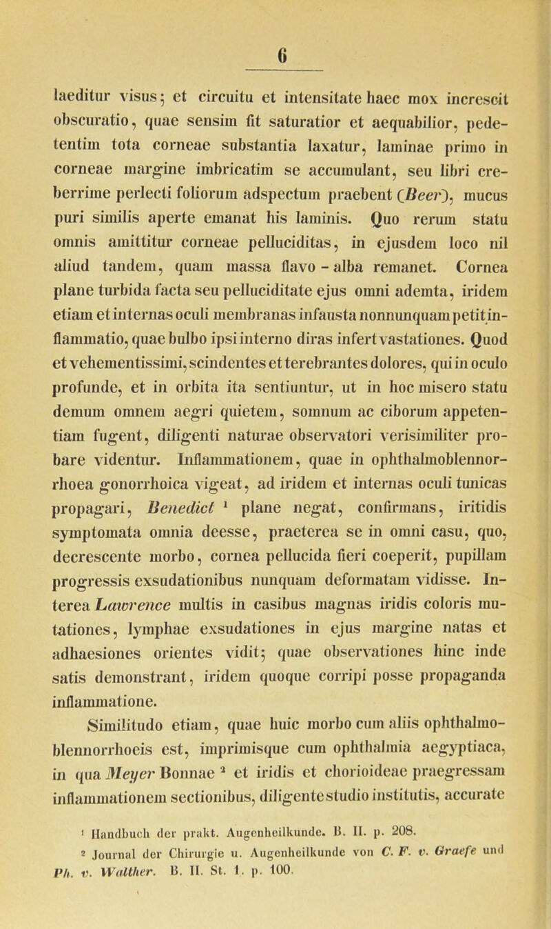 laeditur visus 5 et circuitu et intensitate haec mox increscit obscuratio, quae sensim fit saturatior et aequabilior, pede- tentim tota corneae substantia laxatur, laminae primo in corneae margine imbricatim se accumulant, seu libri cre- berrime perlecti foliorum adspectum praebent (fieer), mucus puri similis aperte emanat his laminis. Quo rerum statu omnis amittitur corneae pelluciditas, in ejusdem loco nil aliud tandem, quam massa flavo-alba remanet. Cornea plane turbida facta seu pelluciditate ejus omni ademta, iridem etiam et internas oculi membranas infausta nonmmquam petit in- flammatio, quae bulbo ipsi interno diras infert vastationes. Quod et vehementissimi, scindentes et terebrantes dolores, qui in oculo profunde, et in orbita ita sentiuntur, ut in hoc misero statu demum omnem aegri quietem, somnum ac ciborum appeten- tiam fugent, diligenti naturae observatori verisimiliter pro- bare videntur. Inflammationem, quae in ophthalmoblennor- rlioea gonorrhoica vigeat, ad iridem et internas oculi tunicas propagari, Benedici 1 plane negat, confirmans, iritidis symptomata omnia deesse, praeterea se in omni casu, quo, decrescente morbo, cornea pellucida fieri coeperit, pupillam progressis exsudationibus nunquam deformatam vidisse. In- terea Lawrence multis in casibus magnas iridis coloris mu- tationes, lymphae exsudationes in ejus margine natas et adhaesiones orientes vidit 5 quae observationes hinc inde satis demonstrant, iridem quoque corripi posse propaganda inflammatione. Similitudo etiam, quae huic morbo cum aliis ophthalmo- blennorrhoeis est, imprimisque cum Ophthalmia aegyptiaca, in <pia Meyer Bonnae 2 et iridis et chorioideae praegressam inflammationem sectionibus, diligente studio institutis, accurate 1 Hanclbucli der prakt. Augenheilkunde. B. II. p. 208. 2 Journal der Chirurgie u. Augenheilkunde von C. F. v. Graefe und Ph. r. Walther. B. II. St. 1. p. 100.