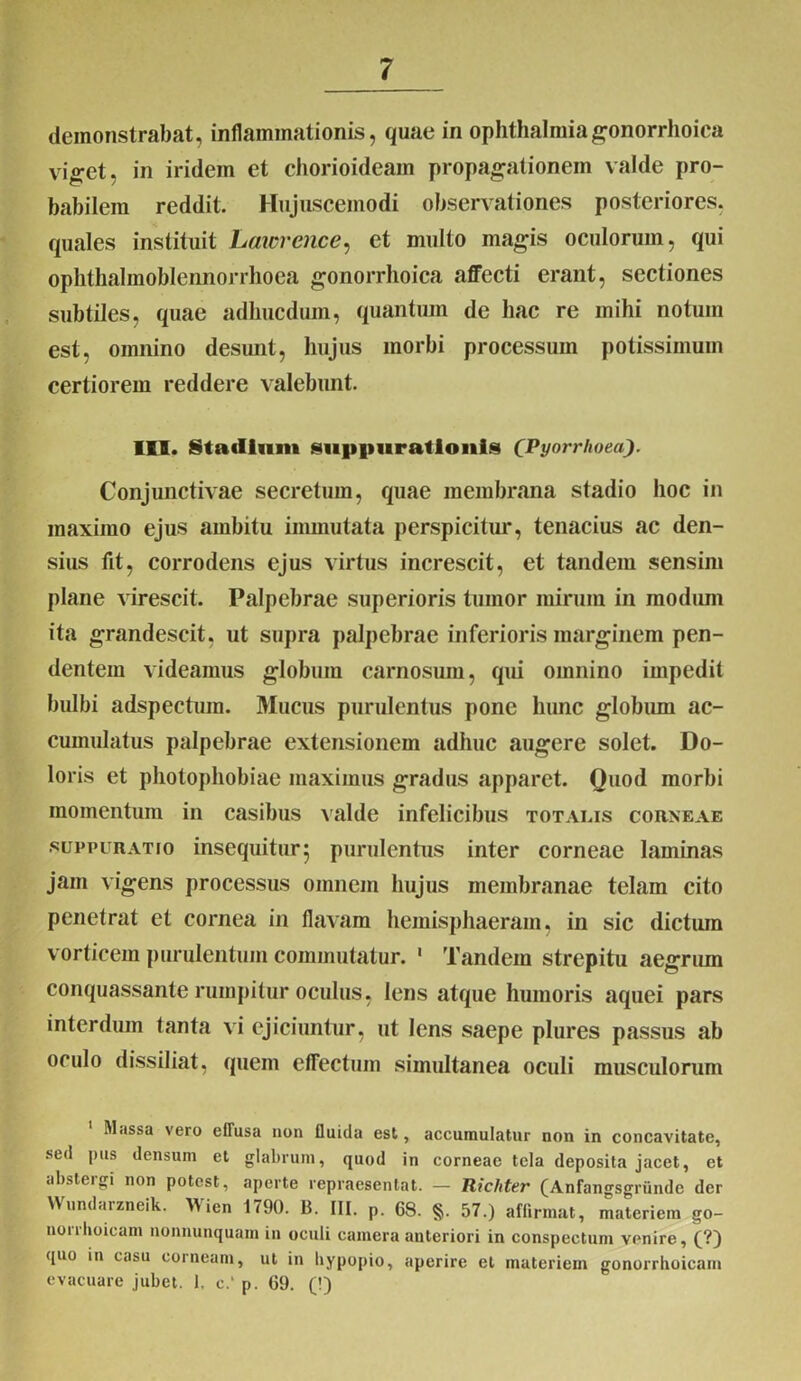 demonstrabat, inflammationis, quae in Ophthalmiagonorrhoica viget, in iridein et chorioideam propagationem valde pro- babilem reddit. Hujuscemodi observationes posteriores, quales instituit Lawrence, et multo magis oculorum, qui ophthalmoblennorrhoea gonorrhoica affecti erant, sectiones subtiles, quae adhucdum, quantum de hac re mihi notum est, omnino desunt, hujus morbi processum potissimum certiorem reddere valebunt. III. Stadium suppurationis (Pyorrhoea). Conjunctivae secretum, quae membrana stadio hoc in maximo ejus ambitu immutata perspicitur, tenacius ac den- sius fit, corrodens ejus virtus increscit, et tandem sensim plane virescit. Palpebrae superioris tumor mirum in modum ita grandescit, ut supra palpebrae inferioris marginem pen- dentem videamus globum carnosum, qui omnino impedit bulbi adspectum. Mucus purulentus pone hunc globum ac- cumulatus palpebrae extensionem adhuc augere solet. Do- loris et photophobiae maximus gradus apparet. Quod morbi momentum in casibus valde infelicibus totalis corneae suppuratio insequitur 5 purulentus inter corneae laminas jam vigens processus omnem hujus membranae telam cito penetrat et cornea in flavam hemisphaeram, in sic dictum vorticem purulentum commutatur. 1 Tandem strepitu aegrum conquassante rumpitur oculus, lens atque humoris aquei pars interdum tanta vi ejiciuntur, ut lens saepe plures passus ab oculo dissiliat, quem effectum simultanea oculi musculorum Massa vero effusa non fluida est, accumulatur non in concavitate, sed pus densum et glabrum, quod in corneae tela deposita jacet, et abstergi non potest, aperte repraesentat. — Richter (Anfangsgrunde der Wundarzneik. Wien 1790. B. III. p. 68. §. 57.) affirmat, materiem go- uoirhoicam nonnunquam in oculi camera anteriori in conspectum venire, (?) ([uo in casu corneam, ut in bypopio, aperire et materiem gonorrhoicam evacuare jubet. 1. c.‘ p. 69. (!)