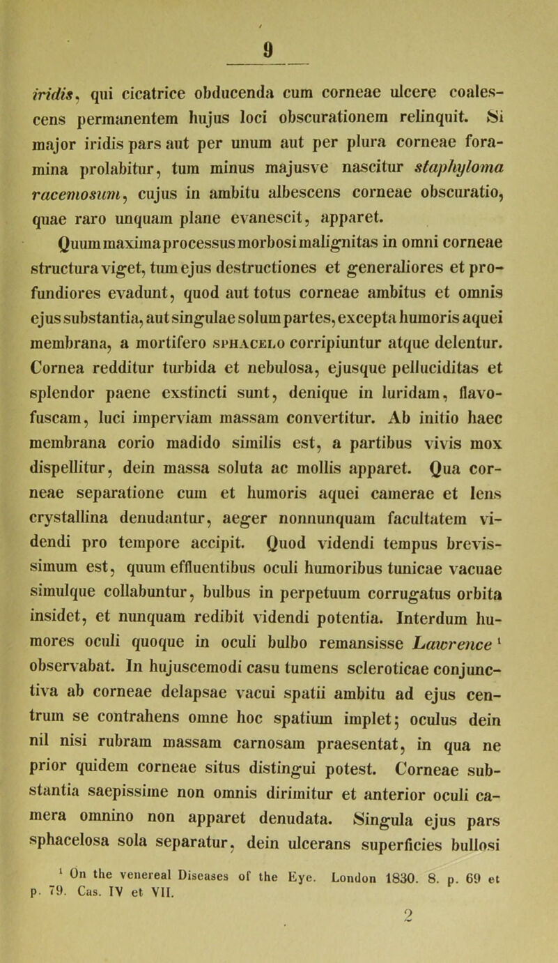 iridis, qui cicatrice obducenda cum corneae ulcere coales- cens permanentem hujus loci obscurationem relinquit. 8i major iridis pars aut per unum aut per plura corneae fora- mina prolabitur, tum minus majusve nascitur staphyloma racemosum, cujus in ambitu albescens corneae obscuratio, quae raro unquam plane evanescit, apparet. Quum raaximaprocessus morbosi malignitas in omni corneae structura viget, tum ejus destructiones et generaliores et pro- fundiores evadunt, quod aut totus corneae ambitus et omnis ejus substantia, aut singulae solum partes, excepta humoris aquei membrana, a mortifero sphacelo corripiuntur atque delentur. Cornea redditur turbida et nebulosa, ejusque pelluciditas et splendor paene exstincti sunt, denique in luridam, llavo- fuscain, luci imperviam massam convertitur. Ab initio haec membrana corio madido similis est, a partibus vivis mox dispellitur, dein massa soluta ac mollis apparet. Qua cor- neae separatione cum et humoris aquei camerae et Iens crystallina denudantur, aeger nonnunquam facultatem vi- dendi pro tempore accipit. Quod videndi tempus brevis- simum est, quum effluentibus oculi humoribus tunicae vacuae simulque collabuntur, bulbus in perpetuum corrugatus orbita insidet, et nunquam redibit videndi potentia. Interdum hu- mores oculi quoque in oculi bulbo remansisse Laicrence 1 observabat. In hujuscemodi casu tumens scleroticae conjunc- tiva ab corneae delapsae vacui spatii ambitu ad ejus cen- trum se contrahens omne hoc spatium implet; oculus dein nil nisi rubram massam carnosam praesentat, in qua ne prior quidem corneae situs distingui potest. Corneae sub- stantia saepissime non omnis dirimitur et anterior oculi ca- mera omnino non apparet denudata, lingula ejus pars sphacelosa sola separatur, dein ulcerans superficies bullosi 1 On the venereal Diseases of the Eye. London 1830. 8. p. 69 et p. 79. Cas. IV et VII. 9