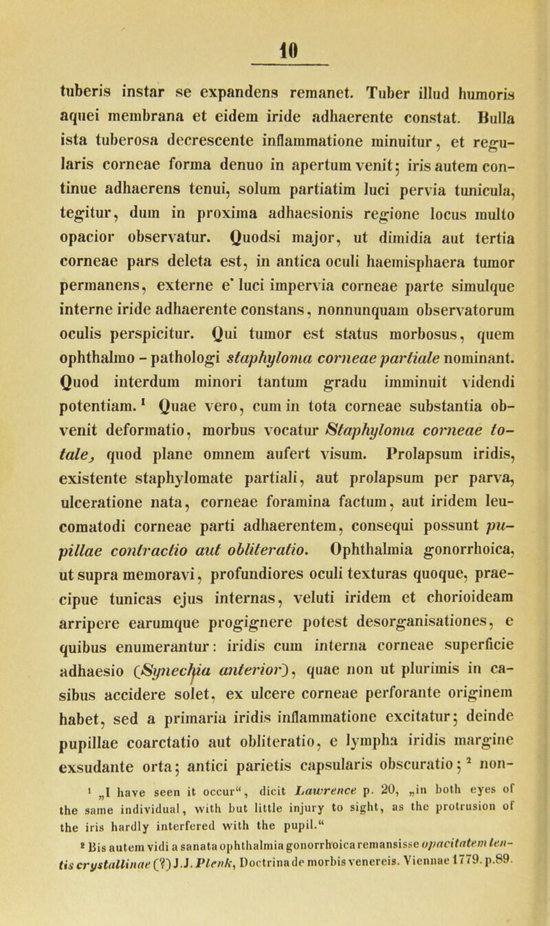 tuberis instar se expandens remanet. Tuber illud humoris aquei membrana et eidem iride adhaerente constat. Bulla ista tuberosa decrescente inflammatione minuitur, et regu- laris corneae forma denuo in apertum venit ; iris autem con- tinue adhaerens tenui, solum partiatim luci pervia tunicula, tegitur, dum in proxima adhaesionis regione locus inulto opacior observatur. Quodsi major, ut dimidia aut tertia corneae pars deleta est, in antica oculi haemisphaera tumor permanens, externe e'luci impervia corneae parte simulque interne iride adhaerente constans, nonnunquam observatorum oculis perspicitur. Qui tumor est status morbosus, quem ophthalmo - pathologi staphyloma corneae partiale nominant. Quod interdum minori tantum gradu imminuit videndi potentiam.1 Quae vero, cum in tota corneae substantia ob- venit deformatio, morbus vocatur Staphyloma corneae to- tale, quod plane omnem aufert visura. Prolapsum iridis, existente staphylomate partiali, aut prolapsum per parva, ulceratione nata, corneae foramina factum, aut iridem leu- comatodi corneae parti adhaerentem, consequi possunt pu- pillae contractio aut obliteratio. Ophthalmia gonorrhoica, ut supra memoravi, profundiores oculi texturas quoque, prae- cipue tunicas ejus internas, veluti iridem et chorioideam arripere earumque progignere potest desorganisationes, e quibus enumerantur: iridis cum interna corneae superficie adhaesio (Synechia anterior), quae non ut plurimis in ca- sibus accidere solet, ex ulcere corneae perforante originem habet, sed a primaria iridis inflammatione excitatur; deinde pupillae coarctatio aut obliteratio, e lympha iridis margine exsudante orta; antici parietis capsularis obscuratio;2 non- 1 „1 have seen it occur“, dicit Lawrence p. 20, „in botli eyes of the smne individual, vvith but little injury to sight, as the protrusion of the iris hardly interfered vvith the pupil.“ ! Bis autem vidi a sanata Ophthalmia gonorrhoica remansisse u/mcitatem len- tis crystallinae (?) J. J. Plenk, Doctrina de morbis venereis. Viennae 1779. p.89.