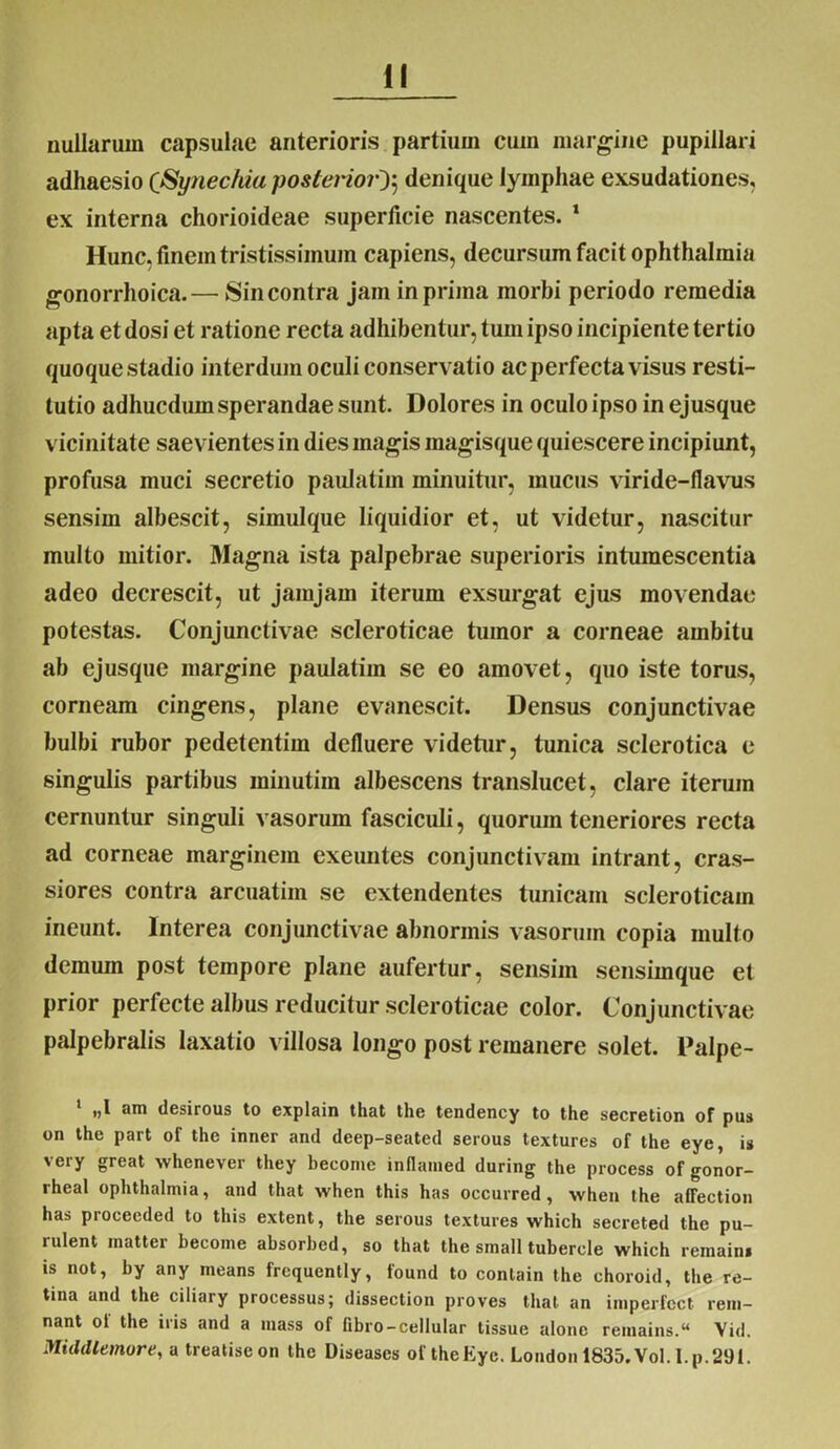 nullarum capsulae anterioris partium cum margine pupillari adhaesio (Synechia posteriordenique lymphae exsudationes, ex interna chorioideae superficie nascentes. 1 Hunc, finem tristissimum capiens, decursum facit Ophthalmia gonorrhoica.— Sin contra jam in prima morbi periodo remedia apta et dosi et ratione recta adhibentur, tum ipso incipiente tertio quoque stadio interdum oculi conservatio ac perfecta visus resti- tutio adhucdum sperandae sunt. Dolores in oculo ipso in ejusque vicinitate saevientes in dies magis inagisque quiescere incipiunt, profusa muci secretio paulatim minuitur, mucus viride-flavus sensim albescit, simulque liquidior et, ut videtur, nascitur multo mitior. Magna ista palpebrae superioris intumescentia adeo decrescit, ut jamjarn iterum exsurgat ejus movendae potestas. Conjunctivae scleroticae tumor a corneae ambitu ab ejusque margine paulatim se eo amovet, quo iste torus, corneam cingens, plane evanescit. Densus conjunctivae bulbi rubor pedetentim defluere videtur, tunica sclerotica e singulis partibus minutiin albescens translucet, clare iterum cernuntur singuli vasorum fasciculi, quorum teneriores recta ad corneae marginem exeuntes conjunctivam intrant, cras- siores contra arcuatim se extendentes tunicam scleroticam ineunt. Interea conjunctivae abnormis vasorum copia multo demuin post tempore plane aufertur, sensim sensimque et prior perfecte albus reducitur scleroticae color. Conjunctivae palpebralis laxatio villosa longo post remanere solet. Palpe- „1 am desirous to explain that the tendency to the secretion of pus on the part of the inner and deep-seated serous textures of the eye, is \ ery great whenevcr they beconie inflatned during the process of gonor- rheal Ophthalmia, and that when this has occurred , when the affection has procceded to this extent, the serous textures which secreted the pu- rulent matter become absorbed, so that the small tubercle which remain* is not, by any means frequently, found to conlain the choroid, the re- tina and the ciliary processus; dissection proves that an imperfcct rem- nant ol the iris and a raass of fibro-cellular tissue alone retuains. Vid. Middlemore, a treatiseon the Diseases of theEye. London 1835.Vol.l.p.291.