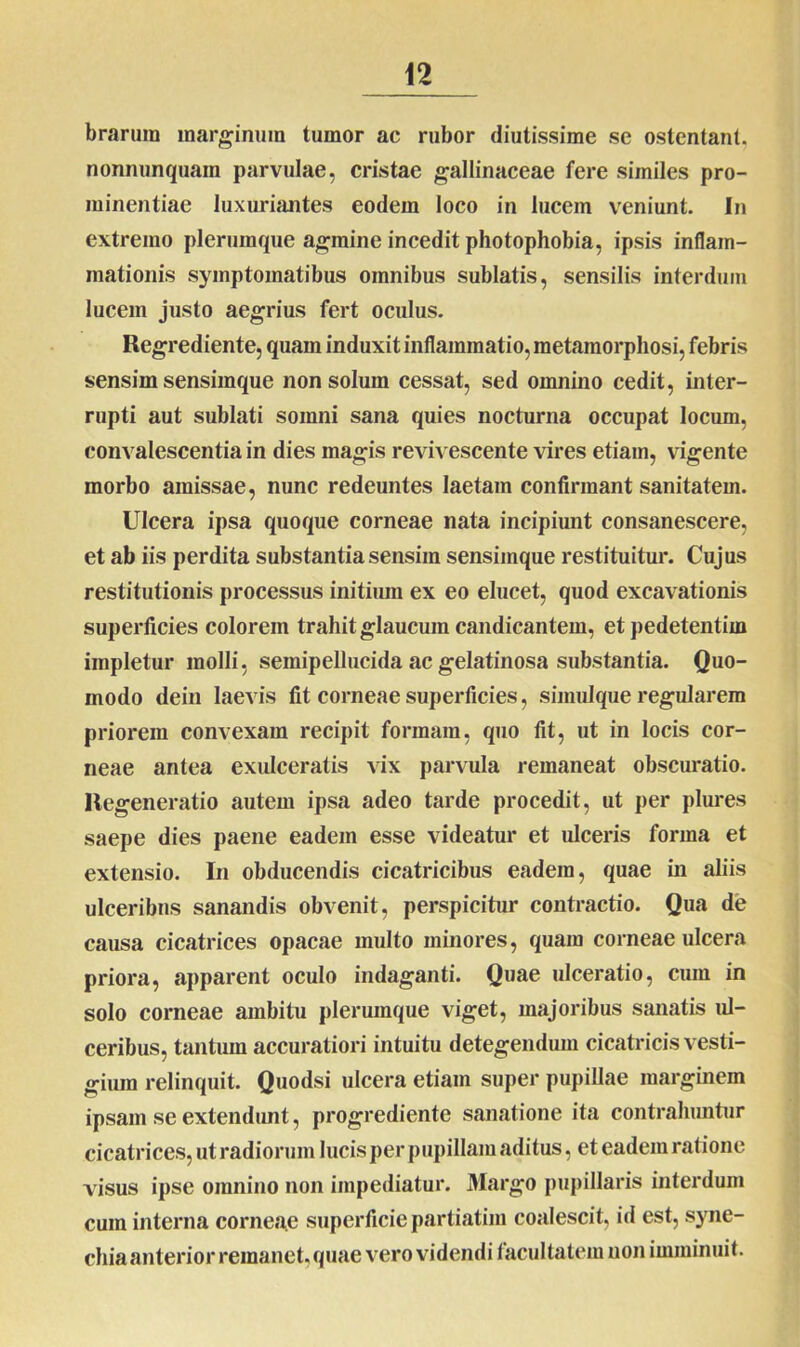 brarum marginum tumor ac rubor diutissime se ostentant, nonnunquam parvulae, cristae gallinaceae fere similes pro- minentiae luxuriantes eodem loco in lucem veniunt. In extremo plerumque agmine incedit photophobia, ipsis inflam- mationis symptomatibus omnibus sublatis, sensilis interdum lucem justo aegrius fert oculus. Regrediente, quam induxit inflammatio, metamorphosi, febris sensim sensimque non solum cessat, sed omnino cedit, inter- rupti aut sublati somni sana quies nocturna occupat locum, convalescentia in dies magis revivescente vires etiam, vigente morbo amissae, nunc redeuntes laetam confirmant sanitatem. Ulcera ipsa quoque corneae nata incipiunt consanescere, et ab iis perdita substantia sensim sensimque restituitur. Cujus restitutionis processus initium ex eo elucet, quod excavationis superficies colorem trahit glaucum candicantem, et pedetentiin impletur molli 7 semipellucida ac gelatinosa substantia. Quo- modo dein laevis fit corneae superficies, simulque regularem priorem convexam recipit formam, quo fit, ut in locis cor- neae antea exulceratis vix parvula remaneat obscuratio. Regeneratio autem ipsa adeo tarde procedit, ut per plures saepe dies paene eadem esse videatur et ulceris forma et extensio. In obducendis cicatricibus eadem, quae in aliis ulceribus sanandis obvenit, perspicitur contractio. Qua de causa cicatrices opacae multo minores, quam corneae ulcera priora, apparent oculo indaganti. Quae ulceratio, cum in solo corneae ambitu plerumque viget, majoribus sanatis ul- ceribus, tantum accuratiori intuitu detegendum cicatricis vesti- gium relinquit. Quodsi ulcera etiam super pupillae marginem ipsam se extendunt, progrediente sanatione ita contrahuntur cicatrices, ut radiorum lucis per pupillam aditus, et eadem ratione visus ipse omnino non impediatur. Margo pupillaris interdum cura interna corneae superficie partiatim coalescit, id est, syne- chiaanterior remanet,quae vero videndi facultatem non imminuit.