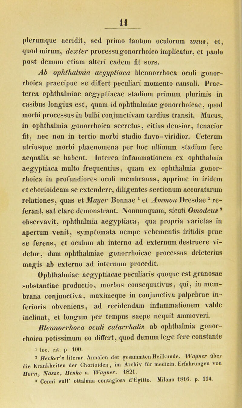 plerumque accidit, sed primo tantum oculorum unus, et, quod mirum, dexter processu gonorrhoico implicatur, et paulo post demum etiam alteri eadem fit sors. Ab Ophthalmia aegyptiaca blennorrhoea oculi gonor- rhoica praecipue se differt peculiari momento causali. Prae- terea Ophthalmiae aegyptiacae stadium primum plurimis in casibus longius est, quam id Ophthalmiae gonorrhoicae, quod morbi processus in bulbi conjunctivam tardius transit. Mucus, in Ophthalmia gonorrhoica secretus, citius densior, tenacior fit, nec non in tertio morbi stadio flavo-viridior. Ceterum utriusque morbi phaenomena per hoc ultimum stadium fere aequalia se habent. Interea inflammationem ex Ophthalmia aegyptiaca multo frequentius, quam ex Ophthalmia gonor- rhoica in profundiores oculi membranas, apprime in iridem et chorioideam se extendere, diligentes sectionum accuratarum relationes, quas et May er Bonnae 1 et Ammon Dresdae2 re- ferant, sat clare demonstrant. Nonnunquam, sicuti Omodeuss observavit, Ophthalmia aegyptiaca, qua propria varietas in apertum venit, symptomata nempe vehementis iritidis prae se ferens, et oculum ab interno ad externum destruere vi- detur, dum Ophthalmiae gonorrhoicae processus deleterius magis ab externo ad internum procedit. Ophthalmiae aegyptiacae peculiaris quoque est granosae substantiae productio, morbus consequutivus, qui, in mem- brana conjunctiva, maximeque in conjunctiva palpebrae in- ferioris obveniens, ad recidendam inflammationem valde inclinat, et longum per tempus saepe nequit ammoveri. Blennorrhoea oculi catarrhalis ab Ophthalmia gonor- rhoica potissimum eo differt, quod demum lege tere constante 1 loc. cit. p. 100. * Heckerx literar. Annalen der gesanuntenHeilkunde. Wagner uber tlie Krankheiten der Chorioidea, iin Archiv fur medizin. Erfahrungen von Uorn, Nasse, llenke u. Wagner. 1821. 3 Cenni sull’ ottalmia contagiosa d’Egitto. Milano 1816. p. 114.