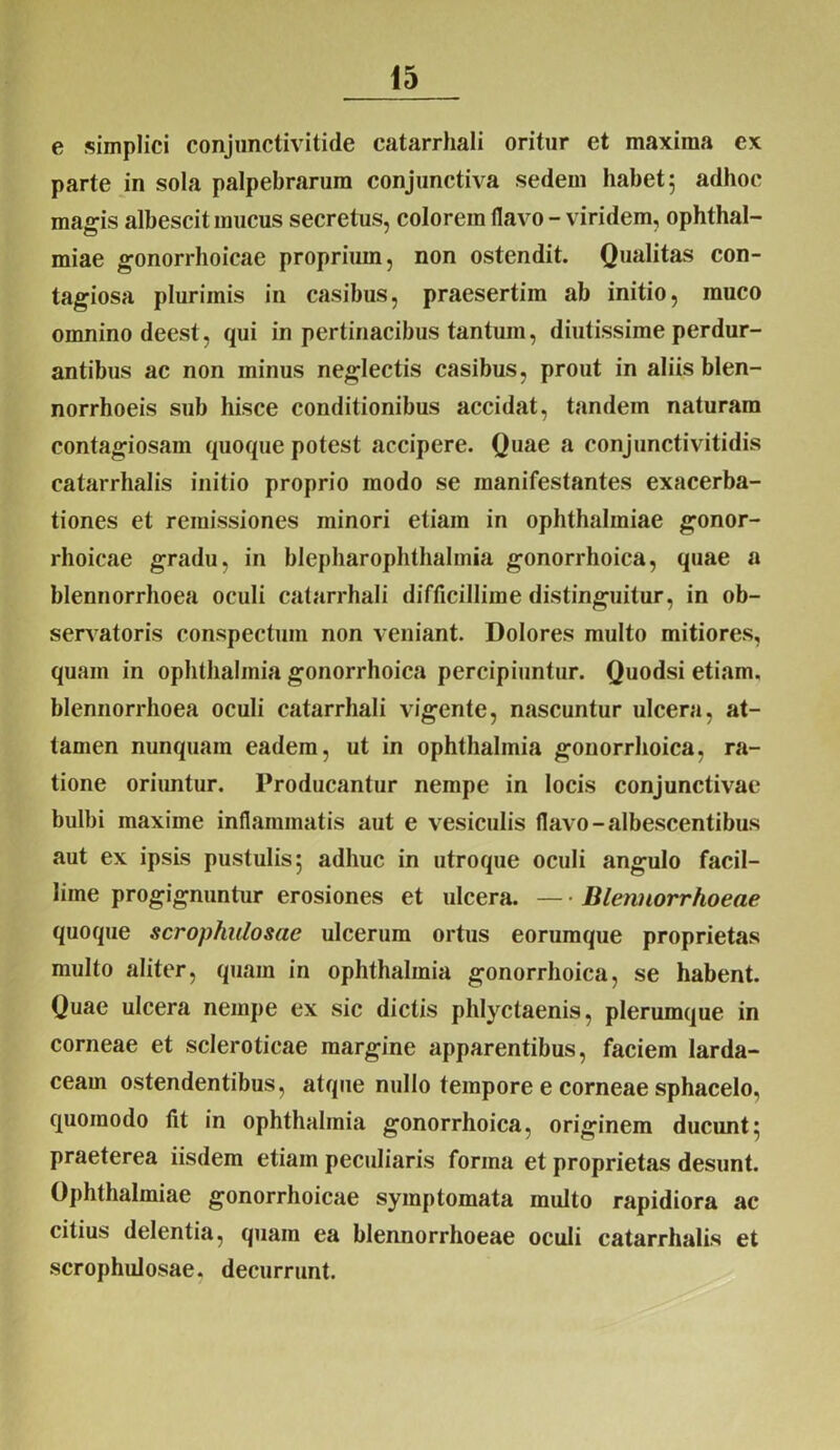 e simplici conjunctivitide catarrhali oritur et maxima ex parte in sola palpebrarum conjunctiva sedem habet 5 adhoc magis albescit mucus secretus, colorem flavo - viridem, Ophthal- miae gonorrhoicae proprium, non ostendit. Qualitas con- tagiosa plurimis in casibus, praesertim ab initio, rauco omnino deest, qui in pertinacibus tantum, diutissime perdur- antibus ac non minus neglectis casibus, prout in aliis blen- norrhoeis sub hisce conditionibus accidat, tandem naturam contagiosam quoque potest accipere. Quae a conjunctivitidis catarrhalis initio proprio modo se manifestantes exacerba- tiones et remissiones minori etiam in Ophthalmiae gonor- rhoicae gradu, in blepharophthalmia gonorrhoica, quae a blennorrhoea oculi catarrhali difficillime distinguitur, in ob- servatoris conspectum non veniant. Dolores multo mitiores, quam in Ophthalmia gonorrhoica percipiuntur. Quodsi etiam, blennorrhoea oculi catarrhali vigente, nascuntur ulcera, at- tamen nunquam eadem, ut in Ophthalmia gonorrhoica, ra- tione oriuntur. Producantur nempe in locis conjunctivae bulbi maxime inflammatis aut e vesiculis flavo-albescentibus aut ex ipsis pustulis 5 adhuc in utroque oculi angulo facil- lime progignuntur erosiones et ulcera. — • Blennorrhoeae quoque scrophidosae ulcerum ortus eorumque proprietas multo aliter, quam in Ophthalmia gonorrhoica, se habent. Quae ulcera nempe ex sic dictis phlyctaenis, plerumque in corneae et scleroticae margine apparentibus, faciem larda- ceam ostendentibus, atque nullo tempore e corneae sphacelo, quomodo Ut in Ophthalmia gonorrhoica, originem ducunt:; praeterea iisdem etiam peculiaris forma et proprietas desunt. Ophthalmiae gonorrhoicae symptomata multo rapidiora ac citius delentia, quam ea blennorrhoeae oculi catarrhalis et scrophidosae, decurrunt.