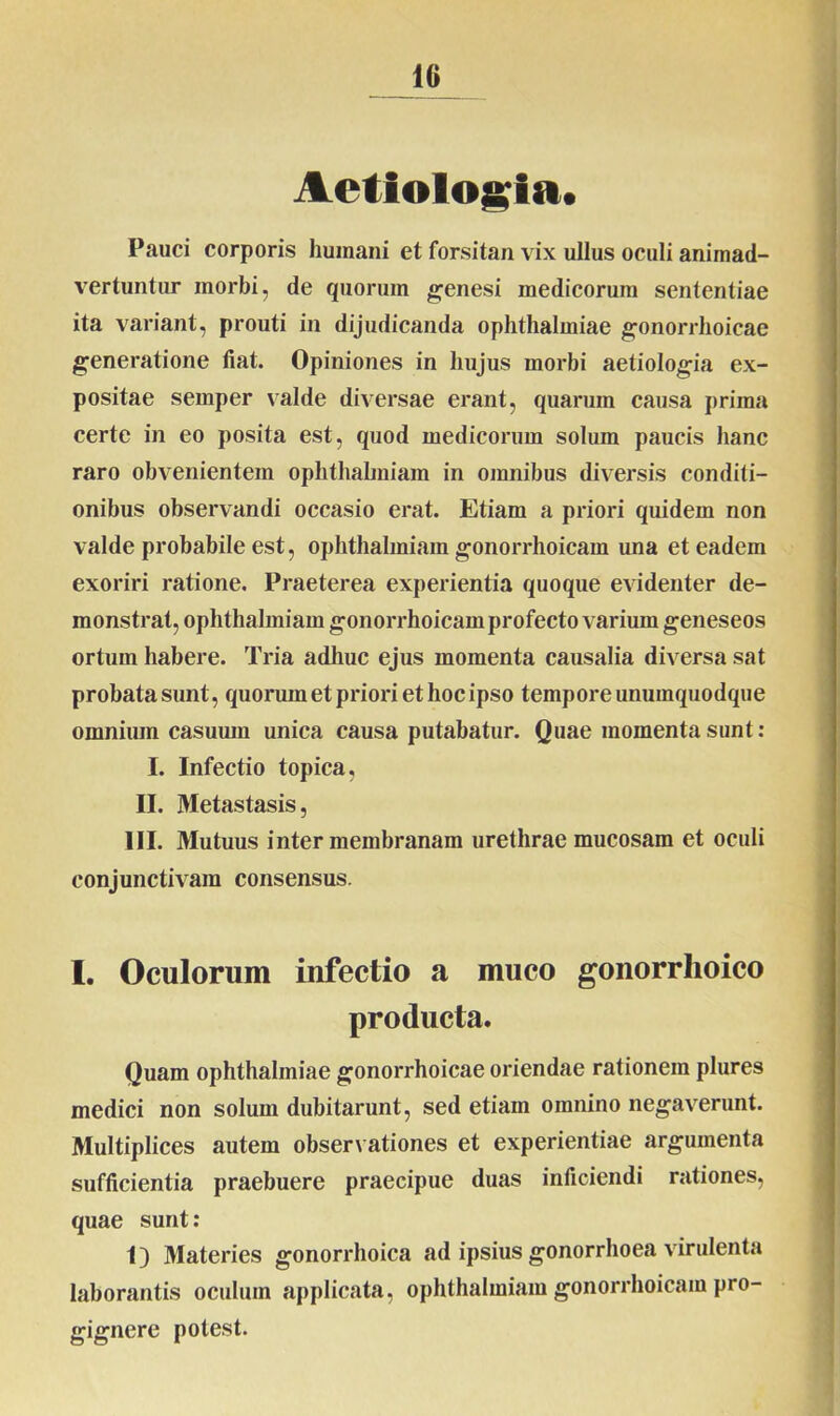 Aetiologia. Pauci corporis humani et forsitan vix ullus oculi animad- vertuntur morbi, de quorum genesi medicorum sententiae ita variant, prouti in dijudicanda Ophthalmiae gonorrhoicae generatione liat. Opiniones in hujus morbi aetiologia ex- positae semper valde diversae erant, quarum causa prima certe in eo posita est, quod medicorum solum paucis hanc raro obvenientem ophthahniam in omnibus diversis conditi- onibus observandi occasio erat. Etiam a priori quidem non valde probabile est, ophthalmiam gonorrhoicam una et eadem exoriri ratione. Praeterea experientia quoque evidenter de- monstrat, ophthalmiam gonorrhoicam profecto varium geneseos ortum habere. Tria adhuc ejus momenta causalia diversa sat probata sunt, quorum et priori et hoc ipso tempore unumquodque omnium casuum unica causa putabatur. Quae momenta sunt : I. Infectio topica, II. Metastasis, III. Mutuus inter membranam urethrae mucosam et oculi conjunctivam consensus. I. Oculorum infectio a muco gonorrhoico producta. Quam Ophthalmiae gonorrhoicae oriendae rationem plures medici non solum dubitarunt, sed etiam omnino negaverunt. Multiplices autem observationes et experientiae argumenta sufficientia praebuere praecipue duas inficiendi rationes, quae sunt: 1) Materies gonorrhoica ad ipsius gonorrhoea virulenta laborantis oculum applicata, ophthalmiam gonorrhoicam pro- gignere potest.