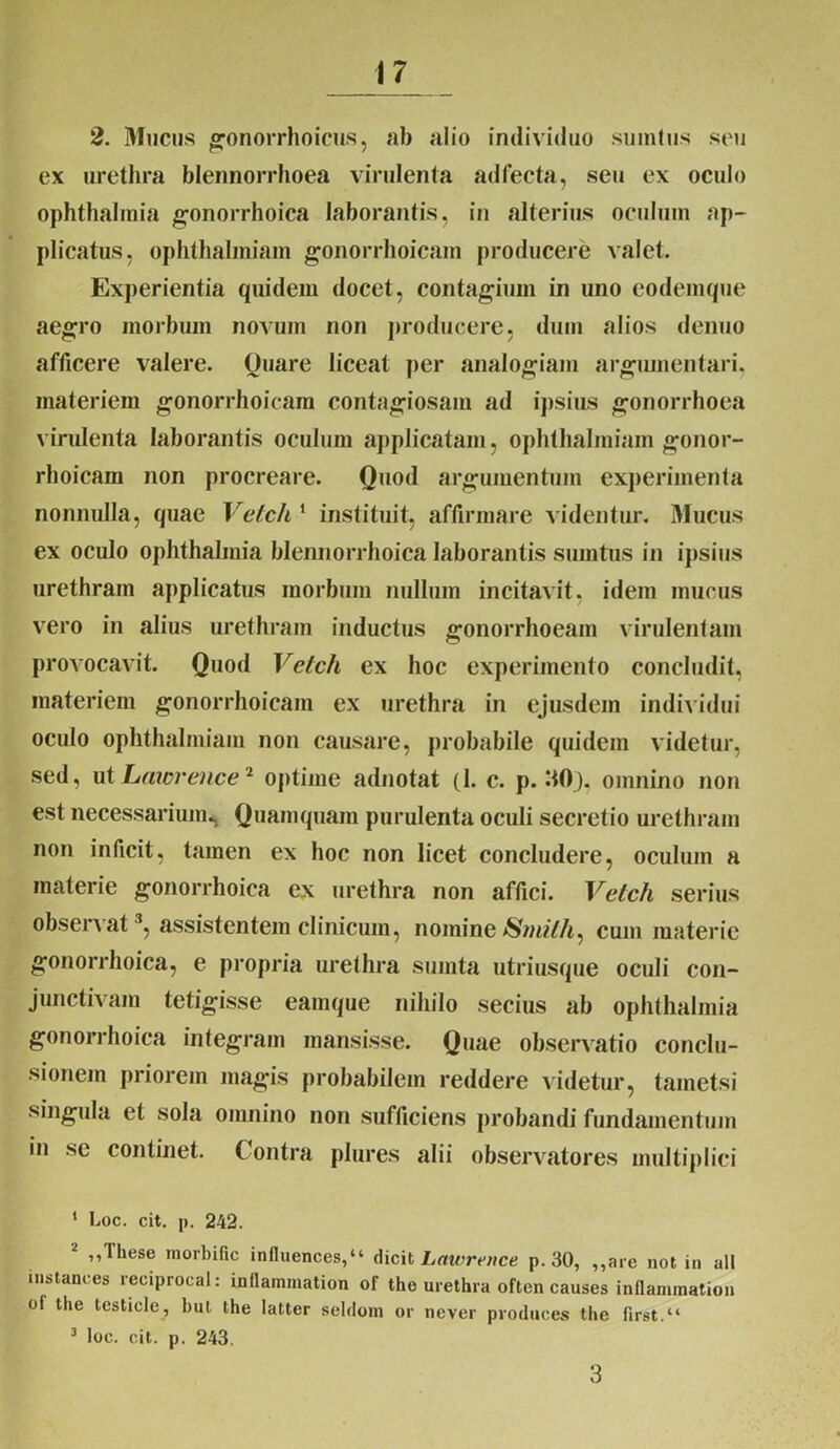 2. Mucus gonorrhoicus, ab alio individuo sumtus s(mi ex urethra blennorrhoea virulenta adfecta, seu ex oculo Ophthalmia gonorrhoica laborantis, in alterius oculum ap- plicatus, ophthalmiam gonorrhoicam producere valet. Experientia quidem docet, contagium in uno eodemque aegro morbum novum non producere, dum alios denuo afficere valere. Quare liceat per analogiam argumentari, materiem gonorrhoicam contagiosam ad ipsius gonorrhoea virulenta laborantis oculum applicatam, ophthalmiam gonor- rhoicam non procreare. Quod argumentum experimenta nonnulla, quae Velch 1 instituit, affirmare videntur. Mucus ex oculo ophthalmia blennorrhoica laborantis sumtus in ipsius urethram applicatus morbum nullum incitavit, idem mucus vero in alius urethram inductus gonorrhoeam virulentam provocavit. Quod Velch ex hoc experimento concludit, materiem gonorrhoicam ex urethra in ejusdem individui oculo ophthalmiam non causare, probabile quidem videtur, sed, ut Lawreiice2 optime adnotat (1. c. p. :tOj, omnino non est necessarium^ Quamquam purulenta oculi secretio urethram non inficit, tamen ex hoc non licet concludere, oculum a materie gonorrhoica ex urethra non affici. Velch serius observat3, assistentem clinicum, nomine Smilh^ cum materie gonorrhoica, e propria urethra sumta utriusque oculi con- junctivam tetigisse eamque nihilo secius ab ophthalmia gonorrhoica integram mansisse. Quae observatio conclu- sionem priorem magis probabilem reddere videtur, tametsi singula et sola omnino non sufficiens probandi fundamentum in se continet. Contra plures alii observatores multiplici 1 Loc. cit. p. 242. 2 »These morbific influences,“ dicit Lawrence p. 30, ,,are not in ali instances reciprocal: inflammation of the urethra often causes inflammatio» of the lesticle, but the latter seldom or never produces the first.“ 3 loc. cit. p. 243. 3