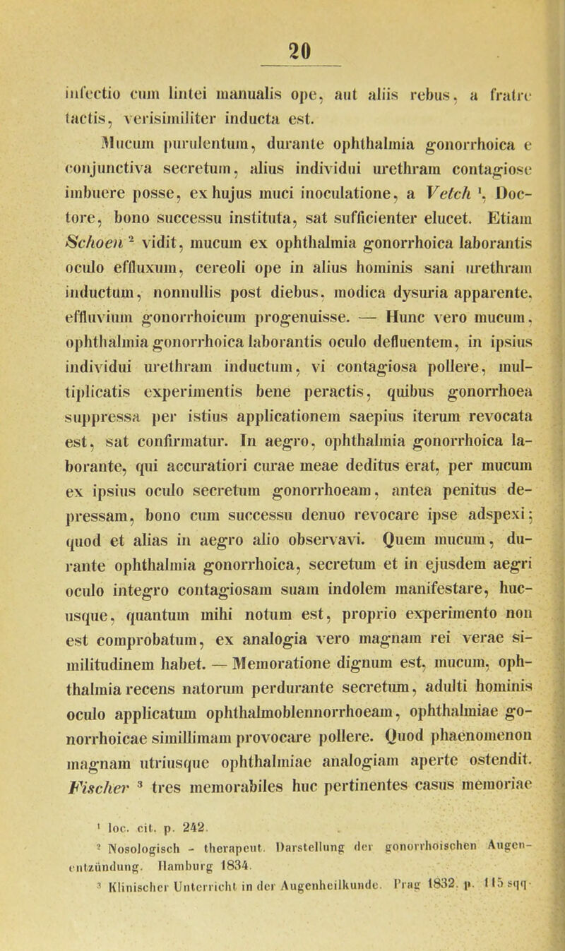 infectio cum lintei manualis ope, aut aliis rebus, a fratre tactis, verisimiliter inducta est. Mucum purulentum, durante Ophthalmia gonorrhoica e conjunctiva secretum, alius individui urethram contagiose imbuere posse, ex hujus muci inoculatione, a Velch ', Doc- tore, bono successu instituta, sat sufficienter elucet. Etiam Schoen 2 vidit, mucum ex Ophthalmia gonorrhoica laborantis oculo effluxum, cereoli ope in alius hominis sani urethram inductum, nonnullis post diebus, modica dysuria apparente, effluvium gonorrhoicum progenuisse. — Hunc vero mucum, Ophthalmia gonorrhoica laborantis oculo defluentem, in ipsius individui urethram inductum, vi contagiosa pollere, mul- tiplicatis experimentis bene peractis, quibus gonorrhoea suppressa per istius applicationem saepius iterum revocata est, sat confirmatur. In aegro, Ophthalmia gonorrhoica la- borante, qui accuratiori curae meae deditus erat, per mucum ex ipsius oculo secretura gonorrhoeam, antea penitus de- pressam, bono cum successu denuo revocare ipse adspexi 5 quod et alias in aegro alio observavi. Quem mucum, du- rante Ophthalmia gonorrhoica, secretum et in ejusdem aegri oculo integro contagiosam suam indolem manifestare, huc- usque, quantum mihi notum est, proprio experimento non est comprobatum, ex analogia vero magnam rei verae si- militudinem habet. — 31emoratione dignum est, mucum, Oph- thalmia recens natorum perdurante secretum, adulti hominis oculo applicatum ophthalmoblennorrhoeam, Ophthalmiae go- norrhoicae simillimam provocare pollere. Quod phaenomenon magnam utriusque Ophthalmiae analogiam aperte ostendit. Fischer 1 * 3 tres memorabiles huc pertinentes casus memoriae 1 loc. cit. p. 242 3 Nosologisch - therapeut. Darstellung der gonovrhoischen Augcn- entzundung. Hamburg 1834. 1 Klinischer Untcrrichl in der Augenheilkunde. Prag 1832. p. llosqq-