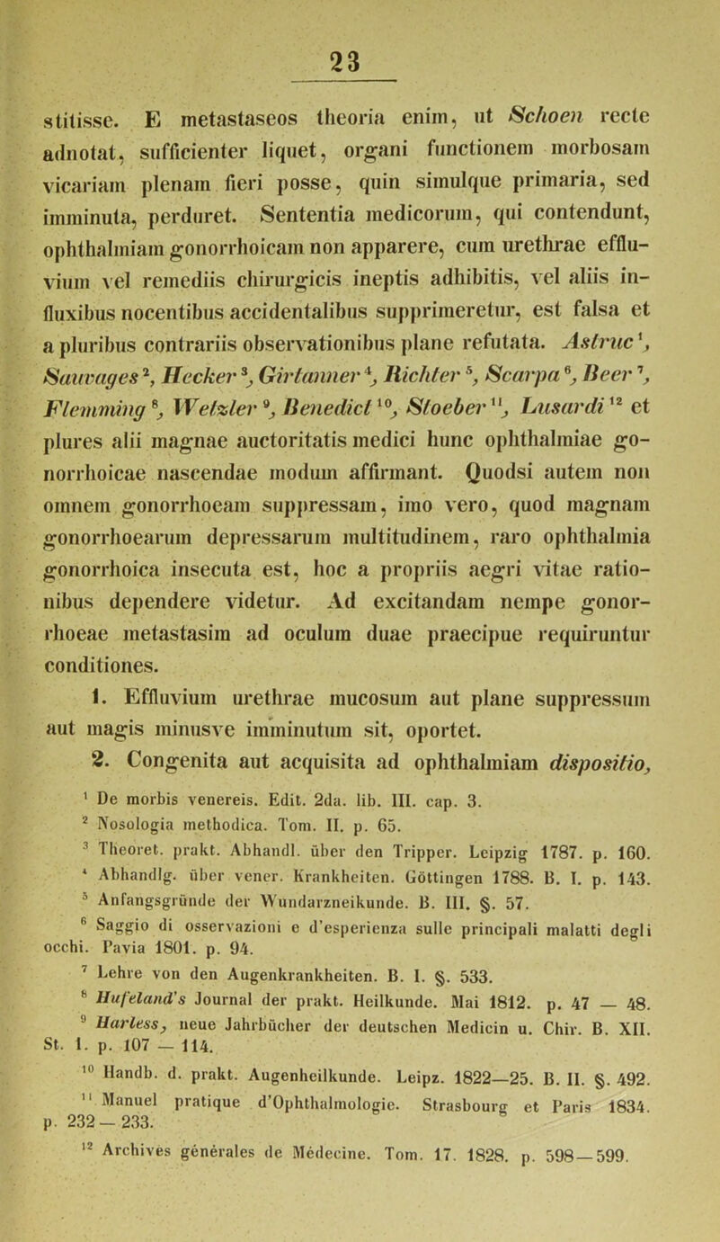 stitisse. E metastaseos theoria eniin, ut Sc/ioen recte adnotat, sufficienter liquet, organi functionem morbosam vicariam plenam fieri posse, quin simulque primaria, sed imminuta, perduret. Sententia medicorum, qui contendunt, ophthalmiam gonorrhoicam non apparere, cum urethrae efflu- vium vel remediis chirurgicis ineptis adhibitis, vel aliis in- fluxibus nocentibus accidentalibus supprimeretur, est falsa et a pluribus contrariis observationibus plane refutata. Astrue tSuuvages2, Hecker *, Girtanner ‘l, Richler5, Scarpa 6, Beer \ Flemming *, Wel%ler Benedicil0, Stoeber11, I/usardi12 et plures alii magnae auctoritatis medici hunc Ophthalmiae go- norrhoicae nascendae modum affirmant. Quodsi autem non omnem gonorrhoeam suppressam, imo vero, quod magnam gonorrhoearum depressarum multitudinem, raro Ophthalmia gonorrhoica insecuta est, hoc a propriis aegri vitae ratio- nibus dependere videtur. Ad excitandam nempe gonor- rhoeae metastasira ad oculum duae praecipue requiruntur conditiones. 1. Effluvium urethrae mucosum aut plane suppressum aut magis minusve imminutum sit, oportet. 2. Congenita aut acquisita ad ophthalmiam dispositio, 1 De morbis venereis. Edit. 2da. lib. III. cap. 3. 2 IVosologia methodica. Tom. II. p. 65. Iheoret. prakt. AbhandI. uber den Tripper. Leipzig 1787. p. 160. * Abhandlg. uber vener. Krankheiten. Gottingen 1788. B. I. p. 143. 5 Anfangsgrunde der Wundarzneikunde. B. III. §. 57. r' Saggio di osservazioni e d’espericnza suile principali malatti degi i occhi. Pavia 1801. p. 94. ' Lehre von den Augenkrankheiten. B. I. §. 533. 8 Hufeland's Journal der prakt. Heilkunde. Mai 1812. p. 47 — 48. 9 Harless, neue Jahrbucher der deutschen Medicin u. Chir. B. XII. St. I. p. 107 — 114. 10 Ilandb. d. prakt. Augenheilkunde. Leipz. 1822—25. B. II. §. 492.  Manuel pratique d’Ophthalmologic. Strasbourg et Paris 1834 p. 232- 233. 12 Archives generales de Medecine. Tom. 17. 1828. p. 598 — 599.