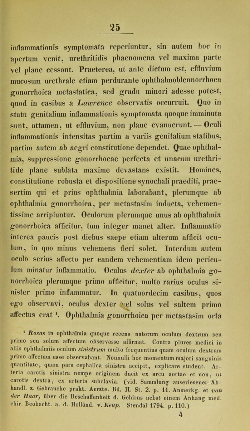 inflammationis symptomata reperiimtur, sin autem hoc in apertum venit, urethritidis phaenomena vel maxima parte vel plane cessant. Praeterea, ut ante dictum est, effluvium mucosum urethrale etiam perduranfe ophthalmoblennorrhoea gonorrhoica metastatica, sed gradu minori adesse potest, quod in casibus a Lawrence observatis occurruit. Quo in statu genitalium inflammationis symptomata quoque imminuta sunt, attamen, ut effluvium, non plane evanuerunt. — Oculi inflammationis intensitas partim a variis genitalium statibus, partim autem ab aegri constitutione dependet. Quae Ophthal- mia, suppressione gonorrhoeae perfecta et unacuin urethri- tide plane sublata maxime devastans existit. Homines, constitutione robusta et dispositione synochali praediti, prae- sertim qui et prius ophlhalmia laborabant, plerumque ab Ophthalmia gonorrhoica, per metastasim inducta, vehemen- tissime arripiuntur. Oculorum plerumque unus ab Ophthalmia gonorrhoica afficitur, tum integer manet alter. Inflammatio interea paucis post diebus saepe etiam alterum afficit ocu- lum, in quo minus vehemens fieri solet. Interdum autem oculo serius affecto per eandem vehementiam idem pericu- lum minatur inflammatio. Oculus dexter ab Ophthalmia go- norrhoica plerumque primo afficitur, multo rarius oculus si- nister primo inflammatur. In quatuordecim casibus, quos ego observavi, oculus dexter flral solus vel saltem primo affectus erat \ Ophthalmia gonorrhoica per metastasim orta 1 Rosas in Ophthalmia quoque recens natorum oculum dextrum seu primo seu solum affectum observasse affirmat. Contra plures medici in aliis ophthalmiis oculum sinistrum multo frequentius quam oculum dextrum primo affectum esse observabant. Nonnulli hoc momentum majori sanguinis quantitate, quam pars cephalica sinistra accipit, explicare student. Ar- teria carotis sinistra nempe originem ducit ex arcu aortae et non, ut carotis dextra, ex arteria subclavia, (vid. Sammlung auserlesener Ab- handl. z. Gebrauche prakt. Aerzte. Bd. II. St. 2. p. 11. Anmerkg. et vun der Ilaar, uber die Beschaffenbeit d. Gehirns nebst einem Anhang mcd. chir. Beobacht. a. d. Holland. v. Keup. Stendal 1794. p. 110.) 4