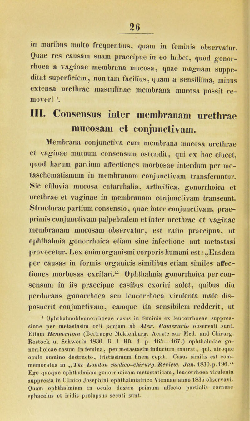 in maribus inulto frequentius, quam in feminis observatur. Ouae res causam suam praecipue in eo habet, quod gonor- rhoea a vaginae membrana mucosa, quae magnam suppe- ditat superficiem, non tam facilius, quam a sensillima, minus extensa urethrae masculinae membrana mucosa possit re- moveri III. Consensus inter membranam urethrae mucosam et conjunctivam. Membrana conjunctiva cum membrana mucosa urethrae et vaginae mutuum consensum ostendit, qui ex hoc elucet, quod harum partium affectiones morbosae interdum per me- taschematismuin in membranam conjunctivam transferuntur. Sic effluvia mucosa catarrhalia, arthritica, gonorrhoica et urethrae et vaginae in membranam conjunctivam transeunt. Structurae partium consensio, quae inter conjunctivam, prae- primis conjunctivam palpebralem et inter urethrae et vaginae membranam mucosam observatur, est ratio praecipua, ut Ophthalmia gonorrhoica etiam sine infectione aut metastasi provocetur. Lex enim organismi corporis humani est: ..Easdem per causas in formis organicis similibus etiam similes affec- tiones morbosas excitari/4 Ophthalmia gonorrhoica per con- sensum in iis praecipue casibus exoriri solet, quibus diu perdurans gonorrhoea seu Ieucorrhoea virulenta male dis- posuerit conjunctivam, eainque ita sensibilem redderit, ut 1 Ophthalmoblennorrhoeae casus in feminis ex leucorrhoeae suppres- sione per metastasim orti jamjam ab Alex. Camerario observati sunt. Etiam Hennemann (Beitraege Meklenburg. Aerzte zur Med. und Chirurg. Rostock u. Schwerin 1830. B. I. Hft. 1. p. 161 —167.) Ophthalmiae go- norrhoicae casum in femina, per metastasim inductum enarrat , qui, utroque oculo omnino destructo, tristissimum finem cepit. Casus similis est com- memoratus in ,,T/ie London medico-chirurg. Review. Jan. 1830. p. 196.“ Ego quoque ophthalmiam gonorrhoicam metastaticam, Ieucorrhoea virulenta suppressa in Clinico Josephini ophthalmialrico Viennae anno 1835 observavi. Quam ophthalmiam in oculo dextro primum affecto partialis corneae sphacelus et iridis prolapsus secuti sunt.