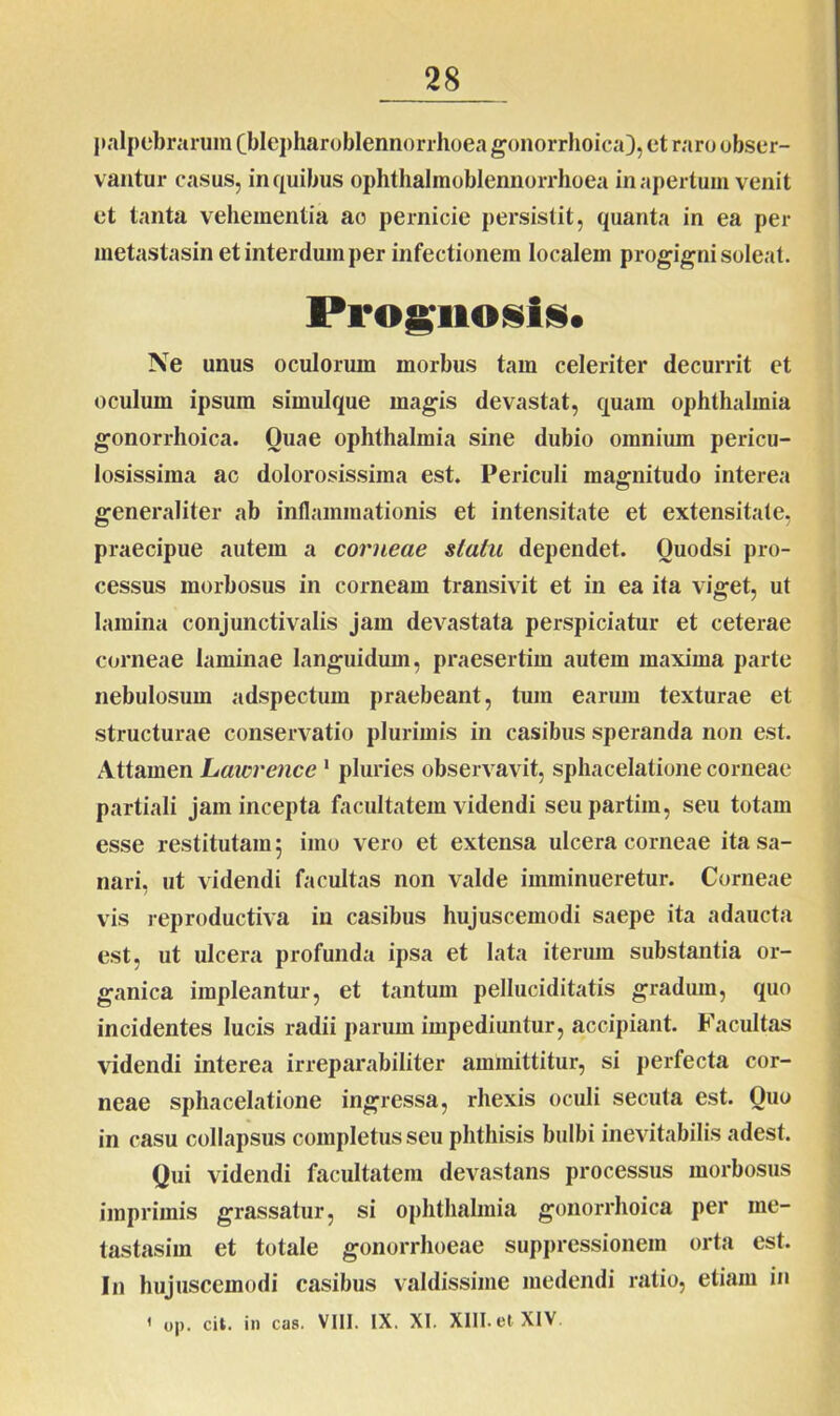 palpebrarum Cblepharoblennorrhoea gonorrhoica), et raro obser- vantur casus, in quibus ophthalmoblennorrhoea inapertum venit et tanta vehementia ao pernicie persistit, quanta in ea per metastasin et interdum per infectionem localem progigni soleat. Prognosis* Ne unus oculorum morbus tam celeriter decurrit et oculum ipsum simulque magis devastat, quam Ophthalmia gonorrhoica. Quae Ophthalmia sine dubio omnium pericu- losissima ac dolorosissima est. Periculi magnitudo interea generaliter ab inflammationis et intensitate et extensitate, praecipue autem a corneae statu dependet. Ouodsi pro- cessus morbosus in corneam transivit et in ea ita viget, ut lamina conjunctivalis jam devastata perspiciatur et ceterae corneae laminae languidum, praesertim autem maxima parte nebulosum adspectum praebeant, tum earum texturae et structurae conservatio plurimis in casibus speranda non est. Attamen Latorence1 pluries observavit, sphacelatione corneae partiali jam incepta facultatem videndi seupartim, seu totam esse restitutam 5 imo vero et extensa ulcera corneae ita sa- nari, ut videndi facultas non valde imminueretur. Corneae vis reproduetiva in casibus hujuscemodi saepe ita adaucta est, ut ulcera profunda ipsa et lata iterum substantia or- ganica impleantur, et tantum pelluciditatis gradum, quo incidentes lucis radii parum impediuntur, accipiant. Facultas videndi interea irreparabiliter aminittitur, si perfecta cor- neae sphacelatione ingressa, rhexis oculi secuta est. Quo in casu collapsus completus seu phthisis bulbi inevitabilis adest. Qui videndi facultatem devastans processus morbosus imprimis grassatur, si Ophthalmia gonorrhoica per rne- tastasim et totale gonorrhoeae suppressionem orta est. In hujuscemodi casibus valdissime medendi ratio, etiam in 1 op. Cii. in cas. VIII. IX. XI. XIII. et XIV