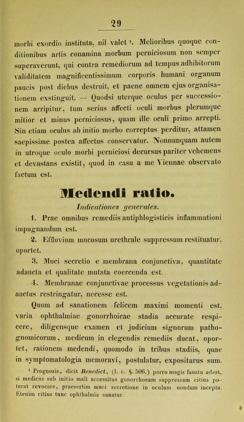 morbi exordio instituta, nil valetMelioribus quoque con- ditionibus artis conamina morbum perniciosum non semper superaverunt, qui contra remediorum ad tempus adhibitoiuin validitatem magnificentissimum corporis humani organum paucis post diebus destruit, et paene omnem ejus organisa- tionem exstinguit. — Ouodsi uterque oculus per successio- nem arripitur, tum serius affecti oculi morbus plerumque mitior et minus perniciosus, quam ille oculi primo arrepti. Sin etiam oculus ab initio morbo correptus perditur, attamen saepissime postea affectus conservatur. Nonnunquain autem in utroque oculo morbi perniciosi decursus pariter vehemens et devastans existit, quod in casu a me A iennae observato factum est. Metiendi ratio. Indicationes generales. 1. Prae omnibus remediis antiphlogisticis inflammationi impugnandum est. 2. Effluvium mucosum urethrale suppressum restituatur, oportet. II. Muci secretio e membrana conjunctiva, quantitate adaucta et qualitate mutata coercenda est. 4. Membranae conjunctivae processus vegetationis ad- auctus restringatur, necesse est. Quum ad sanationem felicem maximi momenti est. varia Ophthalmiae gonorrhoicae stadia accurate respi- cere, diligensque examen et judicium signorum patho- gnomicorum, medicum in elegendis remediis ducat, opor- tet, rationem medendi, quomodo in tribus stadiis, quae in syjnptomatologia memoravi, postulatur, expositurus sum. 1 Prognosis, dicit Benedict, (J. c. §.506.) porro magis fausta adest, si medicus sub initio mali accessitus gonorrhoeam suppressam citius po- terat revocare, praesertim muci secretione in oculum nondum incepta. Etenim citius tunc Ophthalmia sanatur. 1