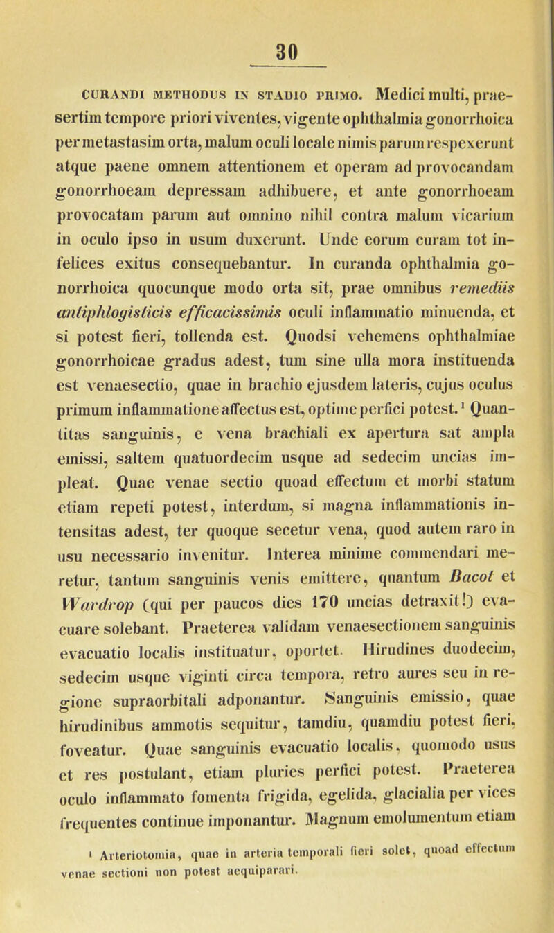 CURANDI METHODUS IN STADIO PRIMO. Medici ITlulti, prae- sertim tempore priori viventes, vigente oplithalmia gonorrhoica per metastasim orta, malum oculi locale nimis parum respexerunt atque paene omnem attentionem et operam ad provocandam gonorrhoeam depressam adhibuere, et ante gonorrhoeam provocatam parum aut omnino nihil contra malum vicarium in oculo ipso in usum duxerunt. Unde eorum curam tot in- felices exitus consequebantur. In curanda oplithalmia go- norrhoica quocunque modo orta sit, prae omnibus remediis anliphlogislicis efficacissimis oculi inflammatio minuenda, et si potest fieri, tollenda est. Quodsi vehemens Ophthalmiae gonorrhoicae gradus adest, tum sine ulla mora instituenda est venaesectio, quae in brachio ejusdem lateris, cujus oculus primum inflammatione affectus est, optime perfici potest.1 Quan- titas sanguinis, e vena brachiali ex apertura sat ampla emissi, saltem quatuordecim usque ad sedecim uncias im- pleat. Quae venae sectio quoad effectum et morbi statum etiam repeti potest, interdum, si magna inflammationis in- tensitas adest, ter quoque secetur vena, quod autem raro in usu necessario invenitur. Interea minime commendari me- retur, tantum sanguinis venis emittere, quantum Bacot et Wardrop fqui per paucos dies 170 uncias detraxit!) eva- cuare solebant. Praeterea validam venaesectionem sanguinis evacuatio localis instituatur, oportet. Hirudines duodecim, sedecim usque viginti circa tempora, retro aures seu in re- gione supraorbitali adponantur. ►Sanguinis emissio, quae hirudinibus ammotis sequitur, tamdiu, quamdiu potest fieri, foveatur. Quae sanguinis evacuatio localis, quomodo usus et res postulant, etiam pluries perfici potest. Praeterea oculo inflammato fomenta frigida, egelida, glacialia per vices frequentes continue imponantur. Magnum emolumentum etiam 1 Arteriotomia, quae in arteria temporali fieri solet, quoad effectum venae sectioni non potest aequiparari.