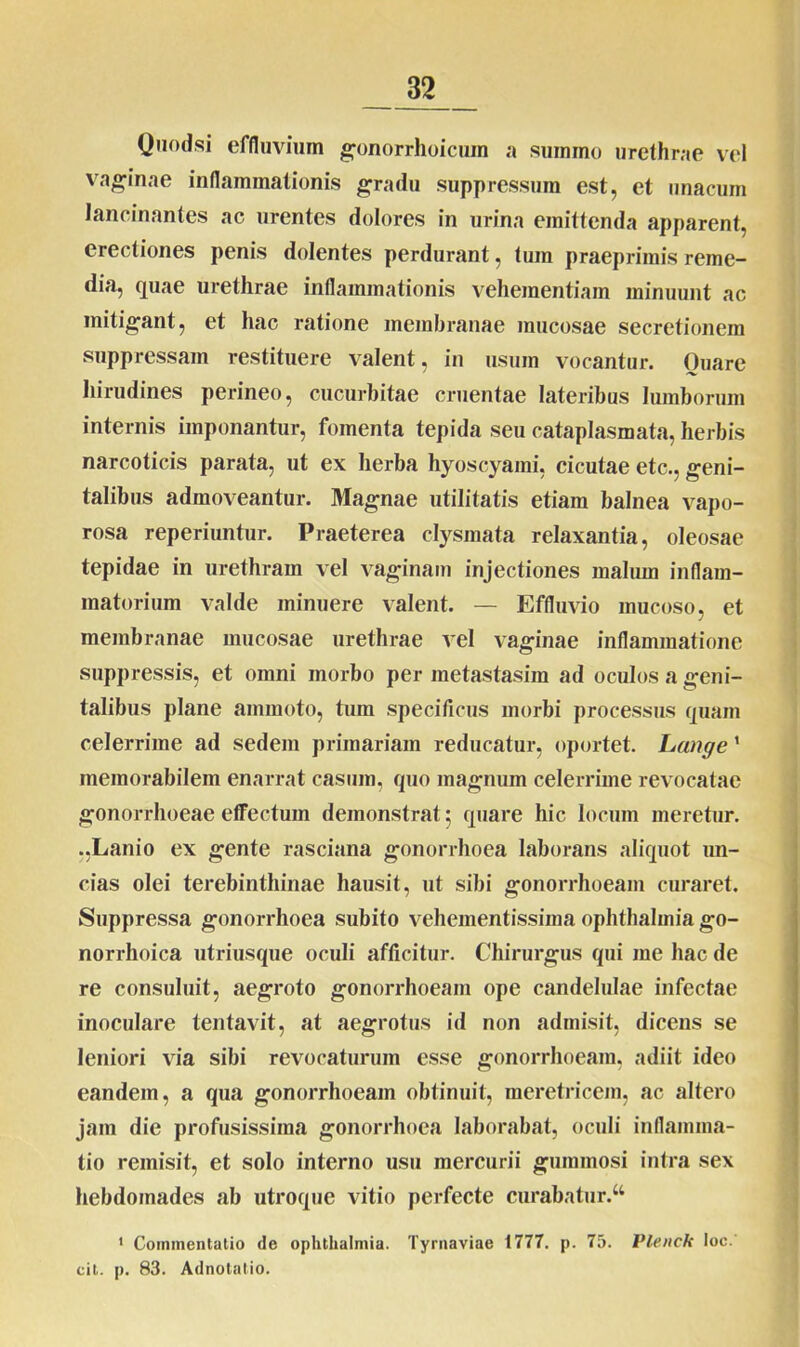 Quodsi effluvium gonorrhoicum a summo urethrae vel vaginae inflammationis gradu suppressum est, et unacum lancinantes ac urentes dolores in urina emittenda apparent, erectiones penis dolentes perdurant, tum praeprimis reme- dia, quae urethrae inflammationis vehementiam minuunt ac mitigant, et hac ratione membranae mucosae secretionem suppressam restituere valent, in usum vocantur. Ouare hirudines perineo, cucurbitae cruentae lateribus lumborum internis imponantur, fomenta tepida seu cataplasmata, herbis narcoticis parata, ut ex herba hyoscyami, cicutae etc., geni- talibus admoveantur. Magnae utilitatis etiam balnea vapo- rosa reperiuntur. Praeterea clysmata relaxantia, oleosae tepidae in urethram vel vaginam injectiones malum inflam- matorium valde minuere valent. — Effluvio mucoso, et membranae mucosae urethrae vel vaginae inflammatione suppressis, et omni morbo per metastasim ad oculos a geni- talibus plane ammoto, tum specificus morbi processus quam celerrime ad sedem primariam reducatur, oportet. Lange1 memorabilem enarrat casum, quo magnum celerrime revocatae gonorrhoeae effectum demonstrat 5 quare hic locum meretur. .,Lanio ex gente rasciana gonorrhoea laborans aliquot un- cias olei terebinthinae hausit, ut sibi gonorrhoeam curaret. Suppressa gonorrhoea subito vehementissima ophthalmia go- norrhoica utriusque oculi afficitur. Chirurgus qui me hac de re consuluit, aegroto gonorrhoeam ope candelulae infectae inoculare tentavit, at aegrotus id non admisit, dicens se leniori via sibi revocaturum esse gonorrhoeam, adiit ideo eandem, a qua gonorrhoeam obtinuit, meretricem, ac altero jam die profusissima gonorrhoea laborabat, oculi inflamma- tio remisit, et solo interno usu mercurii gummosi intra sex hebdomades ab utroque vitio perfecte curabatur.44 1 Commentatio de ophthalmia. Tyrnaviae 1777. p. 75. Plenck loc. cit. p. 83. Adnotatio.