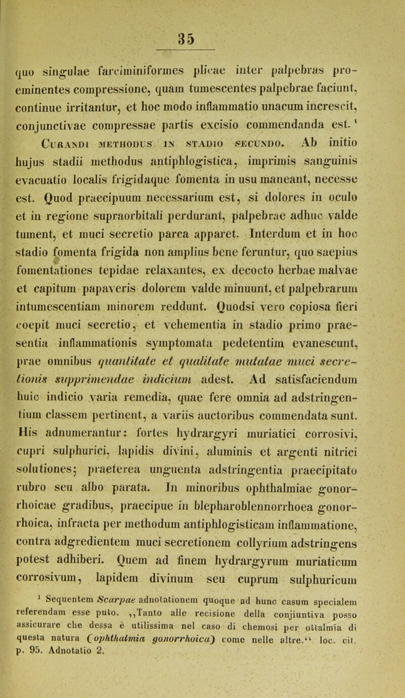 ([uo singulae farciminiformes plicae inter palpebras pro- eininentes compressione, quam tumescentes palpebrae faciunt, continue irritantur, et hoc modo inflammatio unacum increscit, conjunctivae compressae partis excisio commendanda est. ‘ Curandi methodus in stadio secundo. Ab initio hujus stadii methodus antiphlogisti.ca, imprimis sanguinis evacuatio localis lrigidaque fomenta in usu maneant, necesse est. Quod praecipuum necessarium est, si dolores in oculo et in regione supraorbitali perdurant, palpebrae adhuc valde tument, et muci secretio parca apparet. Interdum et in hoc stadio fomenta frigida non amplius bene feruntur, quo saepius fomentationes tepidae relaxantes, ex decocto herbae malvae et capitum papaveris dolorem valde minuunt, et palpebrarum intumescentiam minorem reddunt. Quodsi vero copiosa fieri coepit muci secretio, et vehementia in stadio primo prae- sentia inflammationis symptomata pedetentim evanescunt, prae omnibus quantitate et qualitate mutatae muci secre- tionis supprimendae indicium adest. Ad satisfaciendum huic indicio varia remedia, quae fere omnia ad adstringen- tium classem pertinent, a variis auctoribus commendata sunt. Ilis adnumerantur: fortes hydrargyri muriatici corrosivi, cupri sulphurici, lapidis divini, aluminis et argenti nitrici solutiones5 praeterea unguenta adstringentia praecipitato rubro seu albo parata. In minoribus Ophthalmiae gonor- rhoicae gradibus, praecipue in blepharoblennorrhoea gonor- rhoica, infracta per methodum antiphlogisticam inflammatione, contra adgredientem muci secretionem collyrium adstringens potest adhiberi. Ouem ad finem hydrargyrum muriaticum corrosivum, lapidem divinum seu cuprum sulphuricum 1 Sequentem Scarpae adnotationein quoque ad hunc casum specialem referendam esse puto. ,, lauto alie recisione della conjiuntiva posso assicurare che dessa e utilissima nel caso di chemosi per oltalmia di questa natura (ophthalmici gonorrhoica) come nelle altre.“ loc. cil. p. 95. Adnotatio 2.