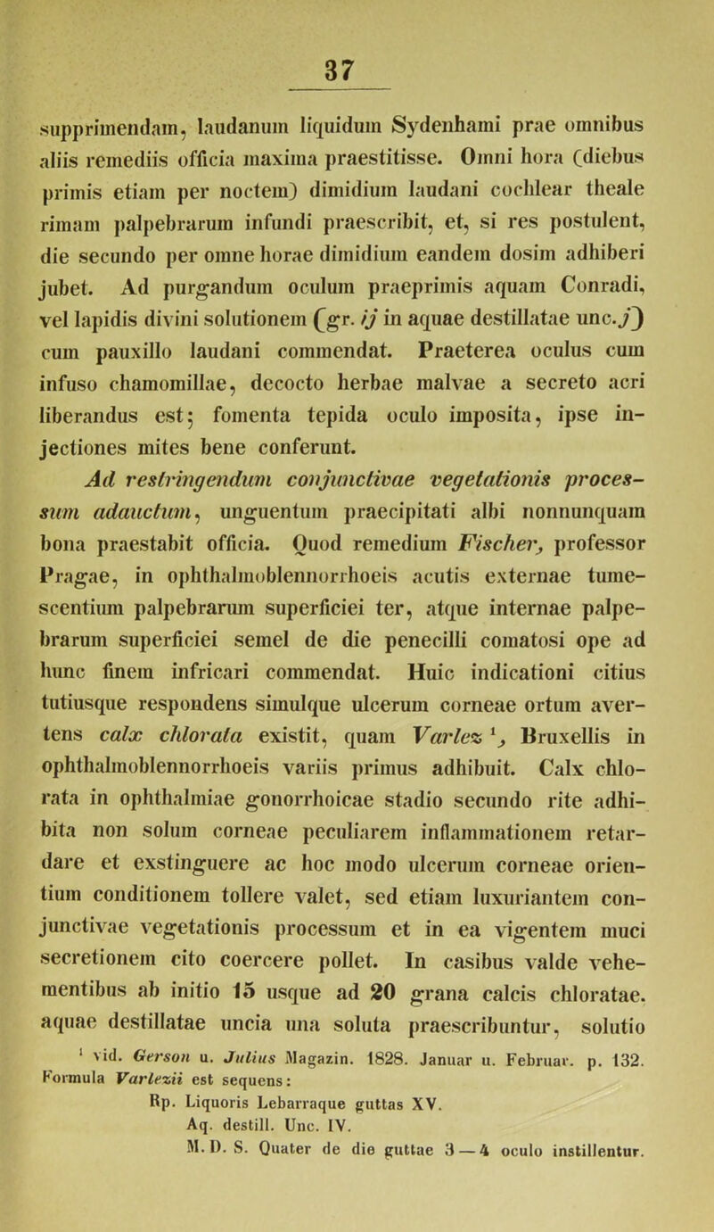 supprimendam, laudanum liquidum Sydenhami prae omnibus aliis remediis officia maxima praestitisse. Omni hora Cdiebus primis etiam per noctem) dimidium laudani cochlear theale rimam palpebrarum infundi praescribit, et, si res postulent, die secundo per omne horae dimidium eandem dosim adhiberi jubet. Ad purgandum oculum praeprimis aquam Conradi, vel lapidis divini solutionem £gr. ij in aquae destillatae unc./) cum pauxillo laudani commendat. Praeterea oculus cum infuso chamomillae, decocto herbae malvae a secreto acri liberandus est$ fomenta tepida oculo imposita, ipse in- jectiones inites bene conferunt. Ad restringendum conjunctivae vegetationis proces- sum adauctum, unguentum praecipitati albi nonnunquain bona praestabit officia. Ouod remedium Fischer, professor Pragae, in ophthalmoblennorrhoeis acutis externae tume- scentium palpebrarum superficiei ter, atque internae palpe- brarum superficiei semel de die penecilli comatosi ope ad hunc finem infricari commendat. Huic indicationi citius tutiusque respondens simulque ulcerum corneae ortum aver- tens calx chlorala existit, quam Varlez v> Bruxellis in ophthalmoblennorrhoeis variis primus adhibuit. Calx chlo- rata in Ophthalmiae gonorrhoicae stadio secundo rite adhi- bita non solum corneae peculiarem inflammationem retar- dare et exstinguere ac hoc modo ulcerum corneae orien- tium conditionem tollere valet, sed etiam luxuriantem con- junctivae vegetationis processum et in ea vigentem muci secretionem cito coercere pollet. In casibus valde vehe- mentibus ab initio 15 usque ad 20 grana calcis chloratae. aquae destillatae uncia una soluta praescribuntur, solutio 1 vid. Oerson u. Julius Magazin. 1828. Januar u. Februar. p. 132. bormula Varlezii est sequens: Rp. Liquoris Lebarraque guttas XV. Aq. destill. Unc. IV. M. I). S. Quater de die guttae 3 — 4 oculo instillentur.